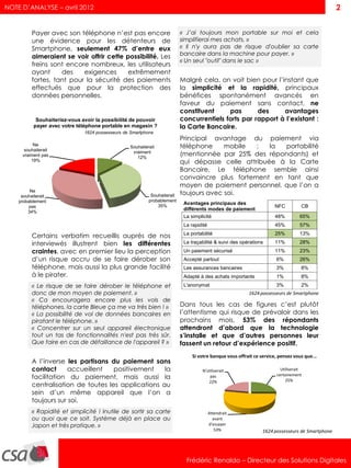 NOTE D’ANALYSE – avril 2012                                                                                                                       2


          Payer avec son téléphone n’est pas encore                        « J’ai toujours mon portable sur moi et cela
          une évidence pour les détenteurs de                              simplifierai mes achats. »
          Smartphone, seulement 47% d’entre eux                            « Il n'y aura pas de risque d'oublier sa carte
                                                                           bancaire dans la machine pour payer. »
          aimeraient se voir offrir cette possibilité. Les
                                                                           « Un seul "outil" dans le sac »
          freins sont encore nombreux, les utilisateurs
          ayant     des    exigences       extrêmement
          fortes, tant pour la sécurité des paiements                      Malgré cela, on voit bien pour l’instant que
          effectués que pour la protection des                             la simplicité et la rapidité, principaux
          données personnelles.                                            bénéfices spontanément avancés en
                                                                           faveur du paiement sans contact, ne
                                                                           constituent     pas       des     avantages
            Souhaiteriez-vous avoir la possibilité de pouvoir              concurrentiels forts par rapport à l’existant :
           payer avec votre téléphone portable en magasin ?                la Carte Bancaire.
                               1624 possesseurs de Smartphone
                                                                           Principal avantage du paiement via
          Ne
      souhaiterait
                                                  Souhaiterait             téléphone     mobile  :   la portabilité
     vraiment pas
                                                   vraiment
                                                     12%
                                                                           (mentionnée par 25% des répondants) et
         19%                                                               qui dépasse celle attribuée à la Carte
                                                                           Bancaire. Le téléphone semble ainsi
                                                                           convaincre plus fortement en tant que
                                                                           moyen de paiement personnel, que l’on a
         Ne
     souhaiterait                                           Souhaiterait   toujours avec soi.
    probablement                                           probablement
                                                               35%
                                                                            Avantages principaux des
        pas                                                                                                            NFC          CB
                                                                            différents modes de paiement
        34%
                                                                            La simplicité                              48%          65%
                                                                            La rapidité                                45%          57%

          Certains verbatim recueillis auprès de nos                        La portabilité                             25%          13%

          interviewés illustrent bien les différentes                       La traçabilité & suivi des opérations      11%          28%
          craintes, avec en premier lieu la perception                      Un paiement sécurisé                       11%          23%
          d’un risque accru de se faire dérober son                         Accepté partout                            6%           26%
          téléphone, mais aussi la plus grande facilité                     Les assurances bancaires                   3%           8%
          à le pirater.                                                     Adapté à des achats importants             1%           8%
          « Le risque de se faire dérober le téléphone et                   L'anonymat                                 3%           2%
          donc de mon moyen de paiement. »                                                                1624 possesseurs de Smartphone
          « Ca encouragera encore plus les vols de
          téléphones, la carte Bleue ça me va très bien ! »                Dans tous les cas de figures c’est plutôt
          « La possibilité de vol de données bancaires en                  l’attentisme qui risque de prévaloir dans les
          piratant le téléphone. »                                         prochains mois, 53% des répondants
          « Concentrer sur un seul appareil électronique                   attendront d’abord que la technologie
          tout un tas de fonctionnalités n'est pas très sûr.               s’installe et que d’autres personnes leur
          Que faire en cas de défaillance de l'appareil ? »                fassent un retour d’expérience positif.
                                                                                Si votre banque vous offrait ce service, pensez vous que...
          A l’inverse les partisans du paiement sans
          contact      accueillent   positivement    la                              N'utiliserait                        Utiliserait
          facilitation du paiement, mais aussi la                                        pas                            certainement
                                                                                                                             25%
                                                                                        22%
          centralisation de toutes les applications au
          sein d’un même appareil que l’on a
          toujours sur soi.
          « Rapidité et simplicité ! Inutile de sortir sa carte                           Attendrait
          ou quoi que ce soit. Système déjà en place au                                     avant
          Japon et très pratique. »                                                       d'essayer
                                                                                             53%                 1624 possesseurs de Smartphone




                                                                             Frédéric Renaldo – Directeur des Solutions Digitales
 