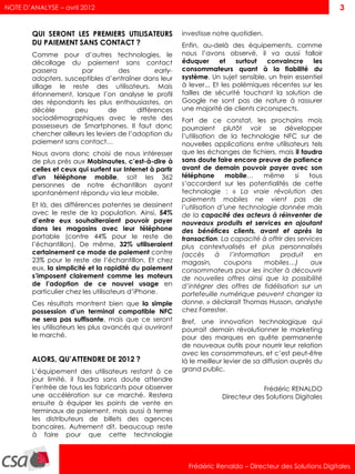 NOTE D’ANALYSE – avril 2012                                                                                  3


        QUI SERONT LES PREMIERS UTILISATEURS               investisse notre quotidien.
        DU PAIEMENT SANS CONTACT ?                         Enfin, au-delà des équipements, comme
        Comme pour d’autres technologies, le               nous l’avons observé, il va aussi falloir
        décollage du paiement sans contact                 éduquer      et    surtout  convaincre    les
        passera         par           des         early-   consommateurs quant à la fiabilité du
        adopters, susceptibles d’entraîner dans leur       système. Un sujet sensible, un frein essentiel
        sillage le reste des utilisateurs. Mais            à lever... Et les polémiques récentes sur les
        étonnement, lorsque l’on analyse le profil         failles de sécurité touchant la solution de
        des répondants les plus enthousiastes, on          Google ne sont pas de nature à rassurer
        décèle        peu         de        différences    une majorité de clients circonspects.
        sociodémographiques avec le reste des              Fort de ce constat, les prochains mois
        possesseurs de Smartphones. Il faut donc           pourraient plutôt voir se développer
        chercher ailleurs les leviers de l’adoption du     l’utilisation de la technologie NFC sur de
        paiement sans contact…                             nouvelles applications entre utilisateurs tels
        Nous avons donc choisi de nous intéresser          que les échanges de fichiers, mais il faudra
        de plus près aux Mobinautes, c’est-à-dire à        sans doute faire encore preuve de patience
        celles et ceux qui surfent sur Internet à partir   avant de demain pouvoir payer avec son
        d'un téléphone mobile, soit les 362                téléphone       mobile…       même    si  tous
        personnes de notre échantillon ayant               s’accordent sur les potentialités de cette
        spontanément répondu via leur mobile.              technologie : « La vraie révolution des
                                                           paiements mobiles ne vient pas de
        Et là, des différences patentes se dessinent       l’utilisation d’une technologie donnée mais
        avec le reste de la population. Ainsi, 54%         de la capacité des acteurs à réinventer de
        d’entre eux souhaiteraient pouvoir payer           nouveaux produits et services en ajoutant
        dans les magasins avec leur téléphone              des bénéfices clients, avant et après la
        portable (contre 44% pour le reste de              transaction. La capacité à offrir des services
        l’échantillon). De même, 32% utiliseraient         plus contextualisés et plus personnalisés
        certainement ce mode de paiement contre            (accès       à    l’information   produit   en
        23% pour le reste de l’échantillon. Et chez        magasin,        coupons       mobiles…)    aux
        eux, la simplicité et la rapidité du paiement      consommateurs pour les inciter à découvrir
        s’imposent clairement comme les moteurs            de nouvelles offres ainsi que la possibilité
        de l’adoption de ce nouvel usage en                d’intégrer des offres de fidélisation sur un
        particulier chez les utilisateurs d’iPhone.        portefeuille numérique peuvent changer la
        Ces résultats montrent bien que la simple          donne. » déclarait Thomas Husson, analyste
        possession d’un terminal compatible NFC            chez Forrester.
        ne sera pas suffisante, mais que ce seront         Bref, une innovation technologique qui
        les utilisateurs les plus avancés qui ouvriront    pourrait demain révolutionner le marketing
        le marché.                                         pour des marques en quête permanente
                                                           de nouveaux outils pour nourrir leur relation
                                                           avec les consommateurs, et c’est peut-être
        ALORS, QU’ATTENDRE DE 2012 ?                       là le meilleur levier de sa diffusion auprès du
        L’équipement des utilisateurs restant à ce         grand public.
        jour limité, il faudra sans doute attendre
        l’entrée de tous les fabricants pour observer                                Frédéric RENALDO
        une accélération sur ce marché. Restera                         Directeur des Solutions Digitales
        ensuite à équiper les points de vente en
        terminaux de paiement, mais aussi à terme
        les distributeurs de billets des agences
        bancaires. Autrement dit, beaucoup reste
        à faire pour que cette technologie



                                                             Frédéric Renaldo – Directeur des Solutions Digitales
 