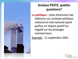 1
         Analyse PESTE, quelles
              questions?
    La politique : cette dimension fait
      référence au contexte politique
      national et international ayant
      parfois un impact positif ou
      négatif sur les échanges
      commerciaux.
    Exemple : 11 septembre 2001.
 