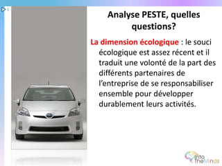 1
        Analyse PESTE, quelles
             questions?
    La dimension écologique : le souci
      écologique est assez récent et il
      traduit une volonté de la part des
      différents partenaires de
      l’entreprise de se responsabiliser
      ensemble pour développer
      durablement leurs activités.
 
