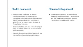 • les spécialistes des études de marché
conseillent souvent les entreprises de
commencer par une étude dite documentaire
dans le but de collecter des informations
générales sur un marché avant de passer à
l’enquête sur le terrain.
• Ce constat est d’autant plus pertinent lorsqu’il
s’agit de la découverte d’un nouveau marché
pour l’entreprise.
• Exemple: étude de marché marocain pour une
marque française souhaitant s’y implanter.
• à la fin de chaque année, les responsables
marketing procèdent souvent à la révision de
leur plan marketing annuel sur la base des
changements constatés sur le marché.
Etudes de marché Plan marketing annuel
 