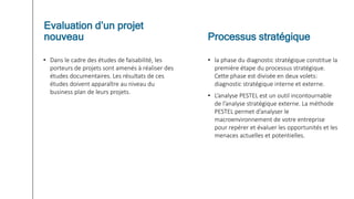 • Dans le cadre des études de faisabilité, les
porteurs de projets sont amenés à réaliser des
études documentaires. Les résultats de ces
études doivent apparaître au niveau du
business plan de leurs projets.
• la phase du diagnostic stratégique constitue la
première étape du processus stratégique.
Cette phase est divisée en deux volets:
diagnostic stratégique interne et externe.
• L’analyse PESTEL est un outil incontournable
de l’analyse stratégique externe. La méthode
PESTEL permet d’analyser le
macroenvironnement de votre entreprise
pour repérer et évaluer les opportunités et les
menaces actuelles et potentielles.
Evaluation d’un projet
nouveau Processus stratégique
 