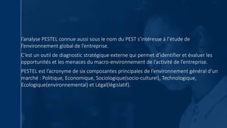 l’analyse PESTEL connue aussi sous le nom du PEST s’intéresse à l’étude de
l’environnement global de l’entreprise.
C’est un outil de diagnostic stratégique externe qui permet d’identifier et évaluer les
opportunités et les menaces du macro-environnement de l’activité de l’entreprise.
PESTEL est l’acronyme de six composantes principales de l’environnement général d’un
marché : Politique, Economique, Sociologique(socio-culturel), Technologique,
Ecologique(environnemental) et Légal(législatif).
 
