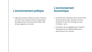 • regroupe toutes les décisions et lois instaurés
aussi bien par le gouvernement national que
les organisations internationales( OMC, FMI,
UE) qui régulent un marché.
• ensemble des indicateurs de la santé macro-
économique du pays: évolution du taux
d’intérêt, du taux de chômage, du taux
d’inflation…etc.).
• L’évolution de ces agrégats peut impacter
favorablement ou défavorablement la
performance d’un marché.
L’environnement politique
L’environnement
économique
 