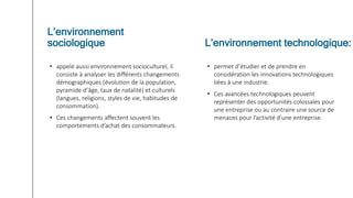 • appelé aussi environnement socioculturel, il
consiste à analyser les différents changements
démographiques (évolution de la population,
pyramide d’âge, taux de natalité) et culturels
(langues, religions, styles de vie, habitudes de
consommation).
• Ces changements affectent souvent les
comportements d’achat des consommateurs.
• permet d’étudier et de prendre en
considération les innovations technologiques
liées à une industrie.
• Ces avancées technologiques peuvent
représenter des opportunités colossales pour
une entreprise ou au contraire une source de
menaces pour l’activité d’une entreprise.
L’environnement
sociologique L’environnement technologique:
 