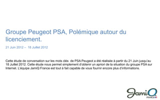 Groupe Peugeot PSA, Polémique autour du
licenciement.
21 Juin 2012 – 18 Juillet 2012



Cette étude de conversation sur les mots clés de PSA Peugeot a été réalisée à partir du 21 Juin jusqu’au
18 Juillet 2012. Cette étude nous permet simplement d’obtenir un apriori de la situation du groupe PSA sur
Internet. L’équipe JamiQ France est tout à fait capable de vous fournir encore plus d’informations.
 