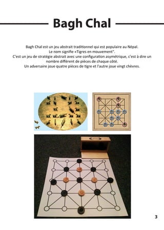 Bagh Chal
Bagh Chal est un jeu abstrait traditionnel qui est populaire au Népal.
Le nom signiﬁe «Tigres en mouvement".
C‘est un jeu de stratégie abstrait avec une conﬁguration asymétrique, c’est à dire un
nombre diﬀérent de pièces de chaque côté.
Un adversaire joue quatre pièces de tigre et l'autre joue vingt chèvres.
3
 