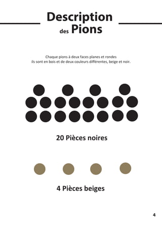 Description
des Pions
20 Pièces noires
4 Pièces beiges
Chaque pions à deux faces planes et rondes
ils sont en bois et de deux couleurs diﬀérentes, beige et noir.
4
 