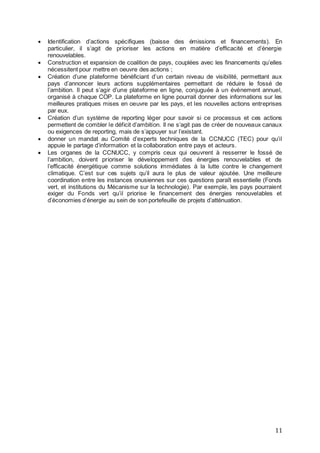 11
 Identification d’actions spécifiques (baisse des émissions et financements). En
particulier, il s’agit de prioriser les actions en matière d’efficacité et d’énergie
renouvelables.
 Construction et expansion de coalition de pays, couplées avec les financements qu’elles
nécessitent pour mettre en oeuvre des actions ;
 Création d’une plateforme bénéficiant d’un certain niveau de visibilité, permettant aux
pays d’annoncer leurs actions supplémentaires permettant de réduire le fossé de
l’ambition. Il peut s’agir d’une plateforme en ligne, conjuguée à un évènement annuel,
organisé à chaque COP. La plateforme en ligne pourrait donner des informations sur les
meilleures pratiques mises en oeuvre par les pays, et les nouvelles actions entreprises
par eux.
 Création d’un système de reporting léger pour savoir si ce processus et ces actions
permettent de combler le déficit d’ambition. Il ne s’agit pas de créer de nouveaux canaux
ou exigences de reporting, mais de s’appuyer sur l’existant.
 donner un mandat au Comité d’experts techniques de la CCNUCC (TEC) pour qu’il
appuie le partage d’information et la collaboration entre pays et acteurs.
 Les organes de la CCNUCC, y compris ceux qui oeuvrent à resserrer le fossé de
l’ambition, doivent prioriser le développement des énergies renouvelables et de
l’efficacité énergétique comme solutions immédiates à la lutte contre le changement
climatique. C’est sur ces sujets qu’il aura le plus de valeur ajoutée. Une meilleure
coordination entre les instances onusiennes sur ces questions paraît essentielle (Fonds
vert, et institutions du Mécanisme sur la technologie). Par exemple, les pays pourraient
exiger du Fonds vert qu’il priorise le financement des énergies renouvelables et
d’économies d’énergie au sein de son portefeuille de projets d’atténuation.
 