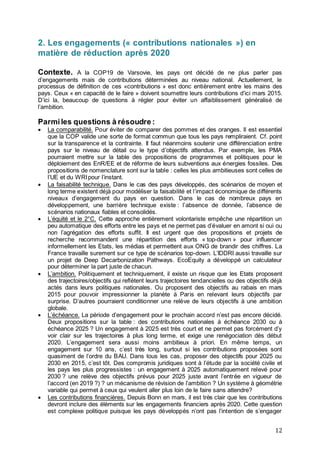 12
2. Les engagements (« contributions nationales ») en
matière de réduction après 2020
Contexte. A la COP19 de Varsovie, les pays ont décidé de ne plus parler pas
d’engagements mais de contributions déterminées au niveau national. Actuellement, le
processus de définition de ces «contributions » est donc entièrement entre les mains des
pays. Ceux « en capacité de le faire » doivent soumettre leurs contributions d’ici mars 2015.
D’ici la, beaucoup de questions à régler pour éviter un affaiblissement généralisé de
l’ambition.
Parmiles questions à résoudre :
 La comparabilité. Pour éviter de comparer des pommes et des oranges. Il est essentiel
que la COP valide une sorte de format commun que tous les pays rempliraient. Cf. point
sur la transparence et la contrainte. Il faut néanmoins soutenir une différenciation entre
pays sur le niveau de détail ou le type d’objectifs attendus. Par exemple, les PMA
pourraient mettre sur la table des propositions de programmes et politiques pour le
déploiement des EnR/EE et de réforme de leurs subventions aux énergies fossiles. Des
propositions de nomenclature sont sur la table : celles les plus ambitieuses sont celles de
l’UE et du WRIpour l’instant.
 La faisabilité technique. Dans le cas des pays développés, des scénarios de moyen et
long terme existent déjà pour modéliser la faisabilité et l’impact économique de différents
niveaux d’engagement du pays en question. Dans le cas de nombreux pays en
développement, une barrière technique existe : l’absence de donnée, l’absence de
scénarios nationaux fiables et consolidés.
 L’équité et le 2°C. Cette approche entièrement volontariste empêche une répartition un
peu automatique des efforts entre les pays et ne permet pas d’évaluer en amont si oui ou
non l’agrégation des efforts suffit. Il est urgent que des propositions et projets de
recherche recommandent une répartition des efforts « top-down » pour influencer
informellement les Etats, les médias et permettent aux ONG de brandir des chiffres. La
France travaille surement sur ce type de scénarios top-down. L’IDDRI aussi travaille sur
un projet de Deep Decarbonization Pathways. EcoEquity a développé un calculateur
pour déterminer la part juste de chacun.
 L’ambition. Politiquement et techniquement, il existe un risque que les Etats proposent
des trajectoires/objectifs qui reflètent leurs trajectoires tendancielles ou des objectifs déjà
actés dans leurs politiques nationales. Ou proposent des objectifs au rabais en mars
2015 pour pouvoir impressionner la planète à Paris en relevant leurs objectifs par
surprise. D’autres pourraient conditionner une relève de leurs objectifs à une ambition
globale.
 L’échéance. La période d’engagement pour le prochain accord n’est pas encore décidé.
Deux propositions sur la table : des contributions nationales à échéance 2030 ou à
échéance 2025 ? Un engagement à 2025 est très court et ne permet pas forcément d’y
voir clair sur les trajectoires à plus long terme, et exige une renégociation dès début
2020. L’engagement sera aussi moins ambitieux à priori. En même temps, un
engagement sur 10 ans, c’est très long, surtout si les contributions proposées sont
quasiment de l’ordre du BAU. Dans tous les cas, proposer des objectifs pour 2025 ou
2030 en 2015, c’est tôt. Des compromis juridiques sont à l’étude par la société civile et
les pays les plus progressistes : un engagement à 2025 automatiquement relevé pour
2030 ? une relève des objectifs prévus pour 2025 juste avant l’entrée en vigueur de
l’accord (en 2019 ?) ? un mécanisme de révision de l’ambition ? Un système à géométrie
variable qui permet à ceux qui veulent aller plus loin de le faire sans attendre?
 Les contributions financières. Depuis Bonn en mars, il est très clair que les contributions
devront inclure des éléments sur les engagements financiers après 2020. Cette question
est complexe politique puisque les pays développés n’ont pas l’intention de s’engager
 