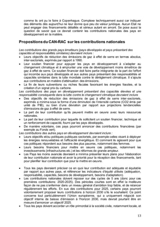 13
comme ils ont pu le faire à Copenhague. Complexe techniquement aussi car indiquer
des éléments dès aujourd’hui ne leur donne que peu de valeur juridique. Aucun Etat ne
peut engager des financements détaillés et sérieux autant en amont. Se pose aussi la
question de savoir que ce devrait contenir les contributions nationales des pays en
développement en la matière.
Propositionsdu CAN-RAC sur les contributions nationales
Les contributions des grands pays émetteurs (pays développés et pays présentant des
capacités et responsabilités similaires) devraient inclure :
 Leurs objectifs de réduction des émissions de gaz à effet de serre en termes absolus,
inter-sectoriels, exprimés par rapport à 1990.
 Leur soutien financier pour appuyer les pays en développement à s’adapter au
changement climatique et à emprunter une voie de développement moins émettrice de
gaz à effet de serre. Ce soutien financier doit faire partie intégrante de la part de l’effort
qui incombe aux pays développés et aux autres pays présentant des responsabilités et
capacités similaires dans la lutte mondiale contre le dérèglement climatique. Il s’ajoute
aux contributions en matière d’atténuation des émissions.
 La fin de leurs subventions ou niches fiscales favorisant les énergies fossiles, et la
création d’un signal prix du carbone.
Les contributions des pays en développement présentant des capacités élevées et une
responsabilité conséquente dans la lutte contre le changement climatique devraient inclure
 Des objectifs de réduction des émissions de gaz à effet de serre inter-sectoriels,
exprimés a minima sous la forme d’une diminution de l’intensité carbone (CO2 émis par
unité de PIB), ou bien d’une déviation par rapport aux projections tendancielles
d’émissions de gaz à effet de serre.
 La part de leur contribution qu’ils peuvent mettre en oeuvre avec leurs ressources
nationales.
 La part de leur contribution pour laquelle ils sollicitent un soutien financier, technique et
un renforcement de capacité, fourni par les pays développés.
 De manière volontaire, ces pays pourront annoncer des contributions financières (par
exemple au Fonds vert).
Les contributions des autres pays en développement devraient inclure :
 Leurs objectifs et/ou politiques publiques sectoriels, par exemple celles visant à déployer
les énergies renouvelables et l’efficacité énergétique. Et comment ils agissent pour que
ces politiques répondent aux besoins des plus pauvres, notamment des femmes.
 Leurs besoins financiers pour mettre en oeuvre ces politiques, notamment les
investissements (infrastructures etc.) et les réformes de grande ampleur.
 Les Pays les moins avancés devraient a minima présenter leurs plans pour l’élaboration
de leur contribution nationale et avoir la priorité pour la réception des financements, tant
pour planifier leur contribution que pour la mettre en oeuvre.
 Tous les pays devraient préciser ce en quoi leur contribution est adéquate et équitable
par rapport aux autres pays, et référencer les indicateurs d’équité utilisés (adéquation,
responsabilité, capacités, besoins de développement, besoins d’adaptation).
 Les contributions nationales doivent reposer sur des cycles de 5 ans (donc pour ces
premières contributions: 2020-2025). Des périodes courtes sont en effet la meilleure
façon de ne pas s’enfermer dans un niveau général d’ambition trop faible, et de relancer
régulièrement les efforts. En sus des contributions pour 2025, certains pays pourront
volontairement proposer leurs contributions à horizon 2030 s’ils le souhaitent. Ce point
concerne tout particulièrement l’Union européenne, qui a uniquement négocié son
objectif interne de baisse d’émission à l’horizon 2030, mais devrait pourtant être en
mesure d’annoncer un objectif 2025.
 Tous les pays doivent accorder un rôle primordial à la société civile, notamment locale, et
 