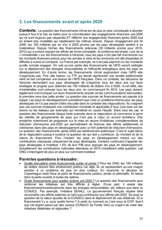 15
3. Les financements avant et après 2020
Contexte. La question des financements climat est de plus en plus compliquée à aborder
puisqu’il faut à la fois se battre pour la concrétisation des engagements financiers pre-2020
qui ne sont toujours pas respectés ET réfléchir aux engagements financiers après-2020 tout
en évitant des modalités qui répéteraient les mêmes erreurs. Depuis l’engagement pris fin
2009, les 100 milliards par an d’ici à 2020 promis par les pays développés tardent à se
matérialiser. Depuis l’échec des financements précoces (30 milliards promis pour 2010-
2012) qui a surtout exposé les efforts de triche comptable, la confiance est brisée. Lors de la
« ministérielle » sur les financements à Varsovie, tous les pays n’ont pas fait d’annonces sur
les montants financiers prévus pour les années à venir et les annonces ont été disparates et
difficiles à suivre et comparer. La France par exemple, ne s’est pas exprimé sur les montants
qu’elle compte engager. On sait qu’une partie des financements de l’AFD seront redirigés
sur le déploiement des énergies renouvelables et l’efficacité énergétique dans les pays en
développement. En d’autre terme, les financements climat augmentent mais l’APD elle
n’augmente pas. Pire, elle baisse. La TTF qui devait représenter une recette additionnelle
vient en fait compenser une baisse de l’APD française. Dans ce contexte, les décisions de
Varsovie demandent aux pays développés de s’exprimer tous les deux ans sur leurs
stratégies et progrès pour atteindre les 100 milliards de dollars d’ici à 2020. A cet effet, des
ministérielles sont prévues tous les deux ans, en commençant fin 2014. Les pays doivent
également communiquer sur leurs financements actuels via les communications biannuelles,
la première sera due cette année. La question des sources de financements est passée à la
trappe. Les pays en développement considèrent que c’est un problème interne pour les pays
développés et n’a pas besoin d’être discutée dans le contexte des négociations. Ils craignent
que ces sources impliquent une contribution mondiale et applicable à tous (une taxe sur les
avions ou les bateaux par exemple) qui remettrait en cause l’équité. Dans tous les cas, la
question des financements bloque toute avancée dans la négociation et commence à servir
les intérêts de groupements de pays qui n’ont pas à cœur un accord ambitieux. Elle
empêche notamment de progresser sur la mise en œuvre d’initiatives complémentaires de
réduction d’émissions pré-2020 qui permettraient de financer des efforts additionnels et
volontaires dans des pays en développement avec un fort potentiel de réduction d’émissions.
La question des financements après-2020 est extrêmement polémique. C’est le sujet tabou
de la négociation puisqu’il soulève la question de qui doit y contribuer, du montant et de la
nature du financement. Pour l’instant, les pays en développement misent sur des
contributions classiques uniquement de pays développés. Certains continuent d’appeler les
pays développés à mobiliser 1,5% de leur PIB pour appuyer les pays en développement.
Actuellement, les contributions nationales attendues en 2015 cristallisent cette question. Les
ONG s’interrogent de plus en plus sur comment mobiliser
Parmiles questions à résoudre :
 Quelle articulation entre financements public et privés ? Pour les ONG, les 100 milliards
de dollars doivent être entièrement publics car déjà, ils ne représentent qu’une maigre
solution à un problème de plus en plus coûteux. En revanche, la décision de
Copenhague reste floue et parle de financements publics, privés et alternatifs. Et laisse
donc la porte ouverte à toutes les options.
 Quels financements pour quelles actions pré-2020 ? La question des financements pour
renforcer les initiatives est très difficile à régler. D’une part, il existe des
financements/investissements dans les énergies renouvelables, etc ailleurs que dans la
CCNUCC. Par exemple, l’initiative SE4ALL. Le gouvernement français espère faire
reconnaître ces efforts externes en tant que contribution aux efforts pré-2020. Se pose la
question de la valeur ajoutée de la CCNUCC dans le déploiement de ces initiatives. Et si
financement il y a, sous quelle forme ? A partir du moment où c’est sous la COP, faut-il
que cet argent passe par des canaux CCNUCC (le Fonds Vert) ou s’agit-il de noter des
initiatives bilatérales et régionales ?
 