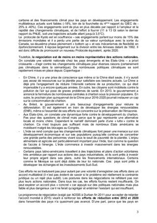 3
carbone et des financements climat pour les pays en développement. Les engagements
multilatéraux actuels sont faibles (-18%, loin de la fourchette du 4ème
rapport du GIEC de -
25% à -40%). Ces engagements sont de plus en plus décalés par rapport à l’ampleur et la
rapidité des changements climatiques, et de l’effort à fournir (11 à 13 Gt selon le dernier
rapport du PNUE, soit une trajectoire actuelle allant jusqu’à 3,5°C).
Le protocole de Kyoto est en souffrance – ses engagements portent sur moins de 15% des
émissions mondiales et il a perdu une partie de sa valeur symbolique avec la sortie du
Canada, sa deuxième phase pleinement « bottom up » et ses mécanismes de flexibilité en
dysfonctionnement. Il repose largement sur la division entre les Annexes datant de 1992. Il
est donc difficile de promouvoir un nouveau Protocole équivalent, après 2020.
Toutefois, la négociation est de moins en moins représentative des actions nationales.
On constate une volonté nationale chez les pays émergents et les Etats-Unis – a priori
croissante – d’agir contre les changements climatiques pour diverses raisons (certainement
pas climatiques dans la sémantique). De nombreuses politiques climatiques se sont
rapidement mises en place depuis Copenhague :
- En Chine, il y a une prise de conscience que même si la Chine était seule, il n’y aurait
pas assez de ressources sur la planète pour satisfaire ses besoins actuels. La Chine a
déjà pris l’engagement de réduire l’intensité carbone de sa production, ce qui était
impensable il y a encore quelques années. En outre, les citoyens sont mobilisés contre la
pollution de l’air qui pose de graves problèmes de santé. En 2013, le gouvernement a
annoncé la fermeture de nombreuses centrales à charbon sous la pression populaire. En
outre, le prochain plan quinquennal de la Chine pour 2016-2020 pourrait instaurer un cap
sur la consommation de charbon.
- Au Brésil, le gouvernement a pris beaucoup d’engagements pour réduire la
déforestation. Et est également en train de développer les énergies renouvelables
(ENR), même si l’essentiel de ses efforts se concentre sur la préservation de l’Amazonie.
- Aux Etats-Unis, on constate une dynamique forte contre le développement du charbon.
Pas pour des questions de climat mais parce que le gaz représente une alternative
locale et moins chère. Cependant le narratif dominant parle d’une « lutte » contre le
charbon. Ca n’est toujours pas suffisant mais de nombreux Etats américains se
mobilisent malgré les blocages au Congrès.
- L’Inde se rend compte que les changements climatiques font peser une menace sur son
développement économique et sur ses populations puisqu’elle continue de concentrer
une grande partie des personnes vivant sous le seuil de pauvreté de la planète. L’enjeu
alimentaire et agricole est particulièrement important pour l’Inde, tout comme la question
de l’accès à l’énergie. L’Inde commence à investir massivement dans les énergies
renouvelables.
- Certains pays latino-américains travaillent à des trajectoires et plans d’action volontaires
très ambitieux par rapport aux actions des pays industrialisés, et ils sont prêts à investir
leur propre argent dans ses plans, outre les financements internationaux. Certains
comme le Mexique se sont déjà dotés de leur loi nationale. Ces pays sont prêts à
développer les échanges et les investissements Sud-Sud.
Ces efforts ne se traduisent pas pour autant par une volonté d’enregistrer ces efforts dans un
accord multilatéral (il n’est pas évident de savoir si le problème est réellement la contrainte
juridique ou un rejet plus subtil). Les postures dans les négociations ne reflètent pas non
plus leurs actions nationales. Dans tous les cas, les efforts fournis restent insuffisants. On
peut espérer un accord plus « concret » car appuyé sur des politiques nationales mais plus
faible et plus dangereux car il ne ferait qu’agréger et entériner l’existant qui est insuffisant.
Le programme de négociation (exigé par AOSIS à Durban fin 2011 pour accepter de retarder
l’accord mondial à 2015) visant à renforcer les efforts de réduction entre 2012 et 2020
dans l’ensemble des pays n’a quasiment pas avancé. D’une part, parce que les pays en
 