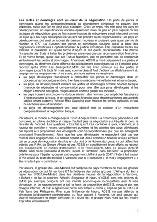 5
Les pertes et dommages sont au cœur de la négociation. On parle de pertes et
dommages quand les contraintes/impacts du changement climatique ne peuvent être
dépassés, et/ou que l’on ne peut plus s’adapter. C’est un enjeu très réel pour les pays en
développement, un enjeu financier énorme également, mais de plus en plus capturé par les
tactiques de négociation : pas de financement ou pas de mécanisme serait interprété comme
un signe que les pays développés ne veulent pas prendre leurs responsabilités. Les pays en
développement ont ainsi un moyen de pression nouveau et puissant quia aussi permis de
réunifier le G77. La question des pertes et dommages souligne aussi la limite des
négociations climatiques à opérationnaliser la justice climatique. Elle cristallise toutes les
tensions et questions sur quelle forme d’équité et sur quelle responsabilité. Elle dénote
l’incapacité des Etats à traiter les problèmes autrement que par la compensation financière.
Et en même temps, quelle que soit l’issue financière, elle ne permettra pas de compenser
véritablement les pertes et dommages. A Varsovie, AOSIS a misé uniquement sur pertes et
dommages, au détriment d’une défense du juridiquement contraignant ou de l’ambition pour
l’accord après 2020. Les émergents/LMDC ont fait front commun sur les pertes et
dommages jusqu’à la toute fin mais avec comme objectif final d’obtenir un affaiblissement du
langage sur les engagements. A ce stade, plusieurs options se dessinent :
 les pays développés réussissent à embourber les pertes et dommages dans un
processus technocratique et donc à en faire un mécanisme institutionnel et sans danger,
 les pays en développement utilisent les pertes et dommages comme bouclier tactique
(menace de réparation et compensation pour tenir tête aux pays développés et les
obliger à franchir des lignes rouges ailleurs comme garder les annexes),
 les pays trouvent un compromis du type suivant : des normes pour empêcher l’assurance
d’infrastructures à risque, et un engagement financier pour des mécanismes assurantiels
publics-privés (comme l’African Risk Capacity) pour financer les pertes agricoles en cas
de sécheresse ou d’inondation.
 les pays en développement ont pour objectif réel la création d’un mécanisme
compensatoire et la négociation bloque,
Par ailleurs, le monde a changé depuis 1992 et depuis 2009. La dynamique géopolitique est
complexe, en pleine évolution et crispe d’autant plus la négociation sur l’équité et donc la
réussite de l’accord. Les questions « Qui fait quoi ? Qui contribue à quoi, comment, et à
hauteur de combien » restent complètement ouvertes et les attentes des pays développés
par rapport aux propositions des émergents sont disproportionnées (ex. que les émergents
contribuent financièrement). Alors que les pays développés ne respectent déjà pas eux
mêmes leurs engagements. Ce dernier constat est utilisé comme un bouclier à toute épreuve
par un groupe de négociation de plus en plus fort (« le like-minded group ») qui défend les
intérêts des PMA, du Groupe Afrique et des AOSIS en conditionnant leurs efforts au respect
des engagements en matière d’atténuation et de financements. Mais ce groupe d’intérêt
affaiblit ainsi toute possibilité d’inscrire l’équité et l’ambition dans l’accord : la proposition
brésilienne pour l’équité repousse tout engagement chiffré à après 2017, l’Inde a fait sauter
le mot équité du texte de décision à Varsovie pour le « préserver », le mot « engagement » a
été remplacé par « contribution ».
Par ailleurs, le groupe des Like-Minded est composé de pays membres de tous les groupes
de négociation, ce qui fait sa force ET la faiblesse des autres groupes. L’Afrique du Sud a
rejoint les BRIC/Like-Minded dans les dernières heures de la négociation à Varsovie,
« lâchant » de fait le continent Africain. Singapour et Nauru d’AOSIS sont très proches du
LMDC par exemple puisqu’ils ont des intérêts économiques incompatibles avec la lutte
climatique, et ce rapprochement a tué la force de proposition d’AOSIS, noyauté par ses
clivages internes. AOSIS a également perdu son terrain « moral », capturé par le LMDC et
Yeb Sano des Philippines. Pire, sous l’influence de Nauru, AOSIS n’a pas défendu la
dimension juridiquement contraignante du futur accord à Varsovie. Le seul groupe qui
pourrait reconquérir et exiger l’ambition et l’équité est le groupe PMA mais qui est encore
trop faible actuellement.
 