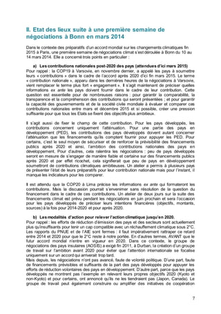 7
II. Etat des lieux suite à une première semaine de
négociations à Bonn en mars 2014
Dans le contexte des préparatifs d’un accord mondial sur les changements climatiques fin
2015 à Paris, une première semaine de négociations climat s’est déroulée à Bonn du 10 au
14 mars 2014. Elle a concerné trois points en particulier :
a) Les contributions nationales post-2020 des pays (attendues d’ici mars 2015)
Pour rappel : la COP19 à Varsovie, en novembre dernier, a appelé les pays à soumettre
leurs « contributions » dans le cadre de l’accord après 2020 d’ici fin mars 2015. Le terme
« contribution nationale », apparu dans les dernières heures de la négociations à Varsovie,
vient remplacer le terme plus fort « engagement ». Il s’agit maintenant de préciser quelles
informations ex ante les pays doivent fournir dans le cadre de leur contribution. Cette
question est essentielle pour de nombreuses raisons : pour garantir la comparabilité, la
transparence et la compréhension des contributions qui seront présentées ; et pour garantir
la capacité des gouvernements et de la société civile mondiale à évaluer et comparer ces
contributions nationales entre mars et décembre 2015 et si possible, créer une pression
suffisante pour que tous les Etats se fixent des objectifs plus ambitieux.
Il s’agit aussi de fixer le champ de cette contribution. Pour les pays développés, les
contributions concernent uniquement l’atténuation. Pour une partie des pays en
développement (PED), les contributions des pays développés doivent autant concerner
l’atténuation que les financements qu’ils comptent fournir pour appuyer les PED. Pour
certains, c’est le seul moyen de sécuriser et de renforcer la prévisibilité des financements
publics après 2020 et ainsi, l’ambition des contributions nationales des pays en
développement. Pour d’autres, cela ralentira les négociations : peu de pays développés
seront en mesure de s’engager de manière fiable et certaine sur des financements publics
après 2020 et par effet ricochet, cela signifierait que peu de pays en développement
soumettront de contributions climatiques ambitieuses. Un atelier a permis à plusieurs pays
de présenter l’état de leurs préparatifs pour leur contribution nationale mais pour l’instant, il
manque les indicateurs pour les comparer.
Il est attendu que la COP20 à Lima précise les informations ex ante qui formateront les
contributions. Mais la discussion pourrait s’envenimer sans résolution de la question du
financement dans le cadre de ces contributions. Un atelier de deux jours sur la suite des
financements climat est prévu pendant les négociations en juin prochain et sera l’occasion
pour les pays développés de préciser leurs intentions financières (objectifs, montants,
sources) à la fois pour 2014-2020 et pour après 2020.
b) Les modalités d’action pour relever l’action climatique jusqu’en 2020.
Pour rappel : les efforts de réduction d’émission des pays et des secteurs sont actuellement
plus qu’insuffisants pour tenir un cap compatible avec un réchauffement climatique sous 2°C.
Les rapports du PNUE et de l’AIE sont fermes : il faut impérativement rattraper ce retard
entre 2014 et 2020 pour que le 2°C reste à notre portée. En d’autres termes, AVANT que le
futur accord mondial n’entre en vigueur en 2020. Dans ce contexte, le groupe de
négociations des pays insulaires (AOSIS) a exigé fin 2011, à Durban, la création d’un groupe
de travail sur l’ambition avant 2020 pour éviter que l’attention internationale se focalise
uniquement sur un accord qui arriverait trop tard.
Mais depuis, les négociations n’ont pas avancé, faute de volonté politique. D’une part, faute
de financements prévisibles et suffisants de la part des pays développés pour appuyer les
efforts de réduction volontaires des pays en développement. D’autre part, parce que les pays
développés ne montrent pas l’exemple en relevant leurs propres objectifs 2020 (Kyoto et
non-Kyoto) et pour certains, ont annoncé qu’ils ne les tiendraient pas (Japon, Canada). Le
groupe de travail peut également construire ou amplifier des initiatives de coopération
 