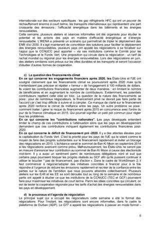 8
internationale sur des secteurs spécifiques : les gaz réfrigérants HFC qui ont un pouvoir de
réchauffement énorme à court terme, les transports internationaux qui représentent une part
croissante des émissions ; l’efficacité énergétique dans les bâtiments et les énergies
renouvelables.
Cette semaine, plusieurs ateliers et séances informelles ont été organisés pour étudier le
potentiel et les actions des pays en matière d’efficacité énergétique et d’énergie
renouvelable. L’IRENA a présenté un scénario qui permettrait de tripler le déploiement des
ENR d’ici 2030. Il s’agit maintenant de concrétiser des solutions pour faciliter le déploiement
des énergies renouvelables, plusieurs pays ont appelé les négociations à se focaliser sur
l’appui que la CCNUCC peut apporter – via ses institutions comme le Comité pour les
Technologies et le Fonds Vert. Une proposition qui circule dans la négociation : un tarif de
rachat mondial ou régional pour les énergies renouvelables. Lors des négociations en juin,
des ateliers similaires sont prévus sur les villes durables et les transports et seront l’occasion
d’étudier d’autres formes de coopération.
c) La question des financements climat
En ce qui concerne les engagements financiers après 2020, les États-Unis et l'UE ont
souligné clairement que les financements climat se poursuivront après 2020 mais qu’ils
n’entendaient pas préciser et répéter « l’erreur » de l’engagement à 100 milliards de dollars.
Ils voient les contributions financières augmenter de deux manières : en limitant le nombre
de bénéficiaires et en augmentant le nombre de contributeurs. Evidemment, les potentiels
contributeurs rejettent cette idée en bloc. La question de la nature des financements se
pose : pour de nombreux négociateurs, le financement privé ne devrait pas faire partie de
l'accord car c'est trop difficile à suivre et à compter. Ce manque de clarté sur le financement
après 2020 renforce le climat de méfiance entre les pays. Un autre problème se pose :
comment traiter / gérer le risque du financement après 2015 en concurrence avec l'ordre du
jour de la finance climatique en 2015. Qui pourrait signifier un petit pot commun pour régler
tous les problèmes.
En ce qui concerne les "contributions nationales". Les pays développés entendent
limiter le champ de ces contributions à l’atténuation alors que les pays en développement
demandent que ces contributions indiquent également les contributions financières post-
2020.
En ce qui concerne le déficit de financement pré -2020. Il y a des attentes élevées pour
la capitalisation du Fonds Vert. C'est la priorité pour les pays de l'UE qui le voient comme le
moyen de faire des progrès substantiels sur le financement rapidement et éviter un blocage
des négociations en 2015. L’échéance serait le sommet de Ban Ki Moon en septembre 2014
si les négociations avancent comme prévu. Malheureusement, les États-Unis ne seront pas
en mesure d’annoncer leur contribution au sommet de Ban Ki Moon à cause des électionsde
mid-term. Il y a aussi un sentiment parmi de nombreuses délégations nord et sud que
certains pays pourraient bloquer les progrès réalisés au GCF afin qu'ils puissent continuer à
utiliser le bouclier " pas de financement, pas d'action ». Dans le cadre de WorkStream 2, il
faut commencer à négocier/adopter des initiatives concrètes à financer pour à la fois
répondre à l’urgence de réduire les émissions rapidement et recréer de la confiance entre les
parties sur la nature de l'ambition que nous pouvons atteindre collectivement. Plusieurs
ateliers sur les EnR et les EE se sont déroulés tout au long de la semaine et de nombreux
partis ont appelé à étudier ce que les institutions de la CCNUCC (TEC et GCF) pourraient
faire pour maximiser les initiatives de court terme. Parmi les idées concrètes qui circulent, on
est de tester la coopération régionale pour les tarifs d’achat des énergies renouvelables dans
les pays en développement.
d) le processus et l’agenda de négociation
Le principal sujet qui a occupé les négociateurs cette semaine a été le format des
négociations. Pour l’instant, les négociations sont encore informelles, dans le cadre la
plateforme de Durban (ADP). Le G77 a appelé les négociations à passer en mode formel –
 