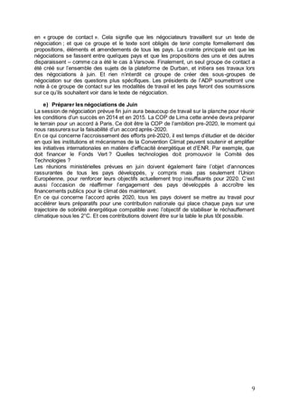 9
en « groupe de contact ». Cela signifie que les négociateurs travaillent sur un texte de
négociation ; et que ce groupe et le texte sont obligés de tenir compte formellement des
propositions, éléments et amendements de tous les pays. La crainte principale est que les
négociations se fassent entre quelques pays et que les propositions des uns et des autres
disparaissent – comme ca a été le cas à Varsovie. Finalement, un seul groupe de contact a
été créé sur l’ensemble des sujets de la plateforme de Durban, et initiera ses travaux lors
des négociations à juin. Et rien n’interdit ce groupe de créer des sous-groupes de
négociation sur des questions plus spécifiques. Les présidents de l’ADP soumettront une
note à ce groupe de contact sur les modalités de travail et les pays feront des soumissions
sur ce qu’ils souhaitent voir dans le texte de négociation.
e) Préparer les négociations de Juin
La session de négociation prévue fin juin aura beaucoup de travail sur la planche pour réunir
les conditions d’un succès en 2014 et en 2015. La COP de Lima cette année devra préparer
le terrain pour un accord à Paris. Ce doit être la COP de l’ambition pre-2020, le moment qui
nous rassurera sur la faisabilité d’un accord après-2020.
En ce qui concerne l’accroissement des efforts pré-2020, il est temps d’étudier et de décider
en quoi les institutions et mécanismes de la Convention Climat peuvent soutenir et amplifier
les initiatives internationales en matière d’efficacité énergétique et d’ENR. Par exemple, que
doit financer le Fonds Vert ? Quelles technologies doit promouvoir le Comité des
Technologies ?
Les réunions ministérielles prévues en juin doivent également faire l’objet d’annonces
rassurantes de tous les pays développés, y compris mais pas seulement l’Union
Européenne, pour renforcer leurs objectifs actuellement trop insuffisants pour 2020. C’est
aussi l’occasion de réaffirmer l’engagement des pays développés à accroître les
financements publics pour le climat dès maintenant.
En ce qui concerne l’accord après 2020, tous les pays doivent se mettre au travail pour
accélérer leurs préparatifs pour une contribution nationale qui place chaque pays sur une
trajectoire de sobriété énergétique compatible avec l’objectif de stabiliser le réchauffement
climatique sous les 2°C. Et ces contributions doivent être sur la table le plus tôt possible.
 