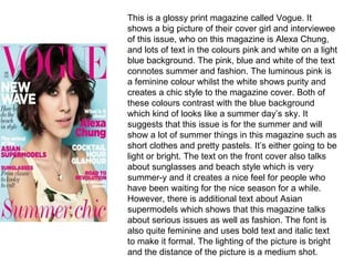 This is a glossy print magazine called Vogue. It shows a big picture of their cover girl and interviewee of this issue, who on this magazine is Alexa Chung, and lots of text in the colours pink and white on a light blue background. The pink, blue and white of the text connotes summer and fashion. The luminous pink is a feminine colour whilst the white shows purity and creates a chic style to the magazine cover. Both of these colours contrast with the blue background which kind of looks like a summer day’s sky. It suggests that this issue is for the summer and will show a lot of summer things in this magazine such as short clothes and pretty pastels. It’s either going to be light or bright. The text on the front cover also talks about sunglasses and beach style which is very summer-y and it creates a nice feel for people who have been waiting for the nice season for a while. However, there is additional text about Asian supermodels which shows that this magazine talks about serious issues as well as fashion. The font is also quite feminine and uses bold text and italic text to make it formal. The lighting of the picture is bright and the distance of the picture is a medium shot. 