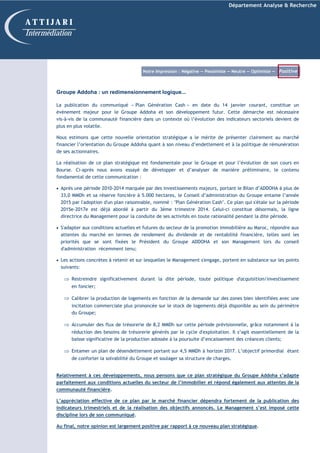 Département Analyse & Recherche
Groupe Addoha : un redimensionnement logique...
La publication du communiqué « Plan Génération Cash » en date du 14 janvier courant, constitue un
évènement majeur pour le Groupe Addoha et son développement futur. Cette démarche est nécessaire
vis-à-vis de la communauté financière dans un contexte où l’évolution des indicateurs sectoriels devient de
plus en plus volatile.
Nous estimons que cette nouvelle orientation stratégique a le mérite de présenter clairement au marché
financier l’orientation du Groupe Addoha quant à son niveau d’endettement et à la politique de rémunération
de ses actionnaires.
La réalisation de ce plan stratégique est fondamentale pour le Groupe et pour l’évolution de son cours en
Bourse. Ci-après nous avons essayé de développer et d’analyser de manière préliminaire, le contenu
fondamental de cette communication :
• Après une période 2010-2014 marquée par des investissements majeurs, portant le Bilan d’ADDOHA à plus de
33,0 MMDh et sa réserve foncière à 5.000 hectares, le Conseil d’administration du Groupe entame l’année
2015 par l'adoption d'un plan raisonnable, nommé : "Plan Génération Cash". Ce plan qui s'étale sur la période
2015e-2017e est déjà abordé à partir du 3ème trimestre 2014. Celui-ci constitue désormais, la ligne
directrice du Management pour la conduite de ses activités en toute rationalité pendant la dite période.
• S'adapter aux conditions actuelles et futures du secteur de la promotion immobilière au Maroc, répondre aux
attentes du marché en termes de rendement du dividende et de rentabilité financière, telles sont les
priorités que se sont fixées le Président du Groupe ADDOHA et son Management lors du conseil
d'administration récemment tenu;
• Les actions concrètes à retenir et sur lesquelles le Management s'engage, portent en substance sur les points
suivants:
⇒ Restreindre significativement durant la dite période, toute politique d'acquisition/investissement
en foncier;
⇒ Calibrer la production de logements en fonction de la demande sur des zones bien identifiées avec une
incitation commerciale plus prononcée sur le stock de logements déjà disponible au sein du périmètre
du Groupe;
⇒ Accumuler des flux de trésorerie de 8,2 MMDh sur cette période prévisionnelle, grâce notamment à la
réduction des besoins de trésorerie générés par le cycle d'exploitation. Il s’agit essentiellement de la
baisse significative de la production adossée à la poursuite d’encaissement des créances clients;
⇒ Entamer un plan de désendettement portant sur 4,5 MMDh à horizon 2017. L’objectif primordial étant
de conforter la solvabilité du Groupe et soulager sa structure de charges.
Relativement à ces développements, nous pensons que ce plan stratégique du Groupe Addoha s’adapte
parfaitement aux conditions actuelles du secteur de l’immobilier et répond également aux attentes de la
communauté financière.
L’appréciation effective de ce plan par le marché financier dépendra fortement de la publication des
indicateurs trimestriels et de la réalisation des objectifs annoncés. Le Management s’est imposé cette
discipline lors de son communiqué.
Au final, notre opinion est largement positive par rapport à ce nouveau plan stratégique.
A T T I J A R I
Intermédiation
Notre Impression : Négative — Pessimiste — Neutre — Optimiste — Positive
 