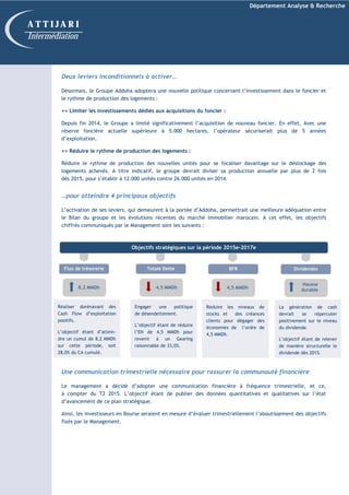 Département Analyse & Recherche
Deux leviers inconditionnels à activer…
Désormais, le Groupe Addoha adoptera une nouvelle politique concernant l’investissement dans le foncier et
le rythme de production des logements :
=> Limiter les investissements dédiés aux acquisitions du foncier :
Depuis fin 2014, le Groupe a limité significativement l’acquisition de nouveau foncier. En effet, Avec une
réserve foncière actuelle supérieure à 5.000 hectares, l’opérateur sécuriserait plus de 5 années
d’exploitation.
=> Réduire le rythme de production des logements :
Réduire le rythme de production des nouvelles unités pour se focaliser davantage sur le déstockage des
logements achevés. A titre indicatif, le groupe devrait diviser sa production annuelle par plus de 2 fois
dès 2015, pour s’établir à 12.000 unités contre 26.000 unités en 2014.
…pour atteindre 4 principaux objectifs
L’activation de ses leviers, qui demeurent à la portée d’Addoha, permettrait une meilleure adéquation entre
le Bilan du groupe et les évolutions récentes du marché immobilier marocain. A cet effet, les objectifs
chiffrés communiqués par le Management sont les suivants :
Une communication trimestrielle nécessaire pour rassurer la communauté financière
Le management a décidé d’adopter une communication financière à fréquence trimestrielle, et ce,
à compter du T2 2015. L’objectif étant de publier des données quantitatives et qualitatives sur l’état
d’avancement de ce plan stratégique.
Ainsi, les investisseurs en Bourse seraient en mesure d’évaluer trimestriellement l’aboutissement des objectifs
fixés par le Management.
A T T I J A R I
Intermédiation
Réaliser dorénavant des
Cash Flow d’exploitation
positifs.
L’objectif étant d’attein-
dre un cumul de 8,2 MMDh
sur cette période, soit
28,0% du CA cumulé.
Engager une politique
de désendettement.
L’objectif étant de réduire
l’EN de 4,5 MMDh pour
revenir à un Gearing
raisonnable de 33,0%.
Objectifs stratégiques sur la période 2015e-2017e
Réduire les niveaux de
stocks et des créances
clients pour dégager des
économies de l’ordre de
4,5 MMDh.
Flux de trésorerie
8,2 MMDh
Totale Dette
4,5 MMDh
BFR
4,5 MMDh
La génération de cash
devrait se répercuter
positivement sur le niveau
du dividende.
L’objectif étant de relever
de manière structurelle le
dividende dès 2015.
Dividendes
Hausse
durable
 