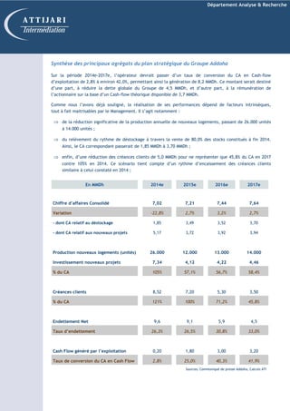 Département Analyse & Recherche
Synthèse des principaux agrégats du plan stratégique du Groupe Addoha
Sur la période 2014e-2017e, l’opérateur devrait passer d’un taux de conversion du CA en Cash-flow
d’exploitation de 2,8% à environ 42,0%, permettant ainsi la génération de 8,2 MMDh. Ce montant serait destiné
d’une part, à réduire la dette globale du Groupe de 4,5 MMDh, et d’autre part, à la rémunération de
l’actionnaire sur la base d’un Cash-flow théorique disponible de 3,7 MMDh.
Comme nous l’avons déjà souligné, la réalisation de ses performances dépend de facteurs intrinsèques,
tout à fait maitrisables par le Management. Il s’agit notamment :
⇒ de la réduction significative de la production annuelle de nouveaux logements, passant de 26.000 unités
à 14.000 unités ;
⇒ du relèvement du rythme de déstockage à travers la vente de 80,0% des stocks constitués à fin 2014.
Ainsi, le CA correspondant passerait de 1,85 MMDh à 3,70 MMDh ;
⇒ enfin, d’une réduction des créances clients de 5,0 MMDh pour ne représenter que 45,8% du CA en 2017
contre 105% en 2014. Ce scénario tient compte d’un rythme d’encaissement des créances clients
similaire à celui constaté en 2014 ;
A T T I J A R I
Intermédiation
En MMDh 2014e 2015e 2016e 2017e
Chiffre d’affaires Consolidé 7,02 7,21 7,44 7,64
Variation -22,8% 2,7% 3,2% 2,7%
- dont CA relatif au déstockage 1,85 3,49 3,52 3,70
- dont CA relatif aux nouveaux projets 5,17 3,72 3,92 3,94
Production nouveaux logements (unités) 26.000 12.000 13.000 14.000
Investissement nouveaux projets 7,34 4,12 4,22 4,46
% du CA 105% 57,1% 56,7% 58,4%
Créances clients 8,52 7,20 5,30 3,50
% du CA 121% 100% 71,2% 45,8%
Endettement Net 9,6 9,1 5,9 4,5
Taux d’endettement 26,3% 26,5% 30,8% 33,0%
Cash Flow généré par l’exploitation 0,20 1,80 3,00 3,20
Taux de conversion du CA en Cash Flow 2,8% 25,0% 40,3% 41,9%
Sources: Communiqué de presse Addoha, Calculs ATI
 