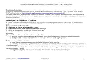 Analyse du document « Révolution numérique : le meilleur reste à venir » - UMP - daté de juin 2011



Remarques méthodologiques :
Ce document reprend toutes les propositions tirées du document « Révolution numérique : le meilleur reste à venir » - publié le 28 juin 2011 par
l'UMP et téléchargeable sur : http://www.projet-ump.fr/actualite/revolution-numerique-ce-que-nous-avons-fait/
J'ai séparé, comme dans le document original, ce qui relevait davantage de constats et axes majeurs de la politique envisagée, et les propositions en
tant que telles, en gardant l'ordre et la numérotation des 45 propositions. La présentation sous forme de tableau a pour objectif de faciliter une analyse
transversale des mesures.

Axes majeurs du programme et constats
La synthèse introductive du document présente les 4 axes majeurs qui sous-tendent le programme numérique de l'UMP pour les présidentielles de
2012 :
1- Un internet neutre partout et pour tous
2- Une politique qui mise sur la responsabilité es acteurs
3- Une formation renforcée afin de lutter contre l'illettrisme numérique
4- Faire de la France un leader mondial dans l'économie numérique

Les constats :
1- Le numérique constitue une révolution qui bouleverse la société
       Ce secteur de l'économie est le plus dynamique actuellement au niveau mondial et représente un gisement de croissance et d'emplois.
       Le développement du numérique impacte fortement nos modes de vie dans leurs aspects les plus quotidiens.

2- Il faut accompagner cette révolution :
        en luttant contre les inégalités territoriales qui se développent avec l'arrivée du très haut débit ;
        en comblant les fossés numériques (générationnel, social et culturel) que l'on constate en terme de taux d'équipement informatique et internet et
en terme d'utilisation ;
        en consolidant la confiance dans le numérique : sécurisation de identités et des données personnelles, lutte contre la cybercriminalité, formation
à un usage responsable d'internet ;
        afin de garantir les équilibres entre les acteurs, le respect du bien commun et éviter les situations monopolistiques.




Philippe Cazeneuve – www.savoirenactes.fr                          13 juillet 2011                                                                  1/14
 