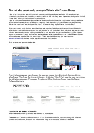 Find out what people really do on you Website with Process Mining
Like most companies we at Promineth have a carefully designed website. We aim to attract
potential customers and provide our visitors with all the info they want. We even designed a kind of
“ideal path” through the information we provide.
Like all business owners we want to know how our visitors -potential customers- use our website.
What is the User experience? How do they find their way through the different pages? Do they
follow the ideal path we designed for them? Where do they linger? What do they skip?
There are many tools that do web-statistics (we use the Google analytics dashboard Plugin for
WordPress) but statistical analysis did not answer all our questions. And because we are process
miners we started process mining the log-file of our website. Since the standard log files record
loads of unwanted traces and details we developed a Worpress Plugin that collected exactly the
information we needed for this test-project. Then we started mining our own website
www.promineth.nl. And we made some interesting discoveries.
This is what our website looks like.
From the homepage we have 6 pages the user can choose from: Promineth, Process-Mining,
Who-R-you, Who-R-we, Services and Contact. And in the “Who-R-You” page the user can choose
the following categories: IT manager, Compliance Officer, Business Owner, Lean Six Sigma,
Software Company.
Questions we asked ourselves.
There were two basic questions we wanted to investigate:
Question -1- Can we profile the visitors of our Promineth website, can we distinguish different
profiles and behavior, and can this information help us to improve (tailor) our website.
 