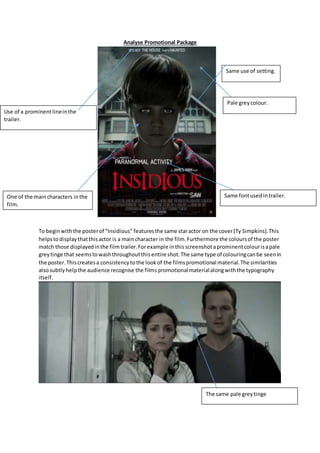 Analyse Promotional Package
To beginwiththe posterof “Insidious” featuresthe same staractor on the cover(Ty Simpkins).This
helpstodisplaythatthisactor is a maincharacter in the film.Furthermore the coloursof the poster
match those displayedinthe film trailer.Forexample inthisscreenshotaprominentcolourisapale
greytinge that seemstowashthroughoutthis entire shot.The same type of colouringcanbe seenin
the poster.Thiscreatesa consistencytothe lookof the filmspromotional material.The similarities
alsosubtly helpthe audience recognise the filmspromotionalmaterialalongwiththe typography
itself.
Pale greycolour.
One of the maincharacters inthe
film.
Same fontusedintrailer.
Use of a prominentlineinthe
trailer.
Same use of setting.
The same pale greytinge
 