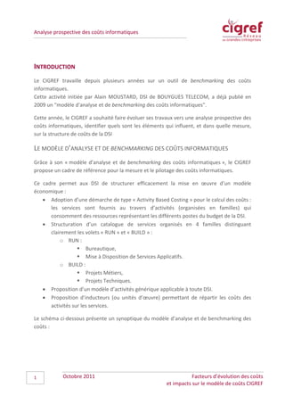 Analyse prospective des coûts informatiques




INTRODUCTION
Le CIGREF travaille depuis plusieurs années sur un outil de benchmarking des coûts
informatiques.
Cette activité initiée par Alain MOUSTARD, DSI de BOUYGUES TELECOM, a déjà publié en
2009 un "modèle d'analyse et de benchmarking des coûts informatiques".

Cette année, le CIGREF a souhaité faire évoluer ses travaux vers une analyse prospective des
coûts informatiques, identifier quels sont les éléments qui influent, et dans quelle mesure,
sur la structure de coûts de la DSI

LE MODÈLE D’ANALYSE ET DE BENCHMARKING DES COÛTS INFORMATIQUES
Grâce à son « modèle d’analyse et de benchmarking des coûts informatiques », le CIGREF
propose un cadre de référence pour la mesure et le pilotage des coûts informatiques.

Ce cadre permet aux DSI de structurer efficacement la mise en œuvre d’un modèle
économique :
   • Adoption d’une démarche de type « Activity Based Costing » pour le calcul des coûts :
      les services sont fournis au travers d’activités (organisées en familles) qui
      consomment des ressources représentant les différents postes du budget de la DSI.
   • Structuration d’un catalogue de services organisés en 4 familles distinguant
      clairement les volets « RUN » et « BUILD » :
          o RUN :
                   Bureautique,
                   Mise à Disposition de Services Applicatifs.
          o BUILD :
                   Projets Métiers,
                   Projets Techniques.
   • Proposition d’un modèle d’activités générique applicable à toute DSI.
   • Proposition d’inducteurs (ou unités d’œuvre) permettant de répartir les coûts des
      activités sur les services.

Le schéma ci-dessous présente un synoptique du modèle d’analyse et de benchmarking des
coûts :




1           Octobre 2011                                           Facteurs d’évolution des coûts
                                                        et impacts sur le modèle de coûts CIGREF
 