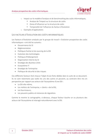 Analyse prospective des coûts informatiques


          o Impact sur le modèle d’analyse et de benchmarking des coûts informatiques,
                Analyse de l’impact sur la structure de coûts
                Zones d’influence sur la structure de coûts
                Temporalité de l’influence du facteur d’évolution
          o Exemples d’applications

LES FACTEURS D’ÉVOLUTION DES COÛTS INFORMATIQUES
Les facteurs d’évolution analysés par le groupe de travail « Evolution prospective des coûts
informatiques » ont été les suivants :
    • Gouvernance du SI
    • Réglementation
    • Politique d’achat et de sourcing de la DSI
    • Evolution des technologies
    • Politique d’hébergement
    • Organisation interne du SI
    • Stratégie des Business Units
    • Ecosystème IT
    • Stratégie de l’entreprise
    • Politique de sécurité et des risques

Ces différents facteurs font chacun l’objet d’une fiche dédiée dans la suite de ce document.
Ils ne sont néanmoins pas isolés les uns des autres et peuvent, au contraire être mis en
perspective par rapport aux acteurs de l’écosystème d’une DSI :
    • La DSI elle-même,
    • Les métiers de l’entreprise, « clients » de la DSI,
    • Les fournisseurs,
    • Les pouvoirs publics et instances de régulation.

Comme le montre la cartographie, ci-dessous, chaque facteur touche un ou plusieurs des
acteurs de l’écosystème et interagit naturellement avec la DSI.




3           Octobre 2011                                           Facteurs d’évolution des coûts
                                                        et impacts sur le modèle de coûts CIGREF
 