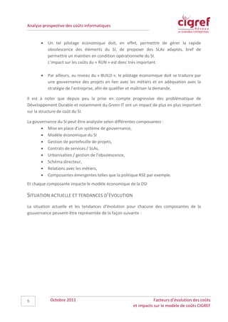 Analyse prospective des coûts informatiques


       •   Un tel pilotage économique doit, en effet, permettre de gérer la rapide
           obsolescence des éléments du SI, de proposer des SLAs adaptés, bref de
           permettre un maintien en condition opérationnelle du SI.
           L’impact sur les coûts du « RUN » est donc très important.

       •   Par ailleurs, au niveau du « BUILD », le pilotage économique doit se traduire par
           une gouvernance des projets en lien avec les métiers et en adéquation avec la
           stratégie de l’entreprise, afin de qualifier et maîtriser la demande.

Il est à noter que depuis peu la prise en compte progressive des problématique de
Développement Durable et notamment du Green IT ont un impact de plus en plus important
sur la structure de coût du SI.

La gouvernance du SI peut être analysée selon différentes composantes :
       • Mise en place d’un système de gouvernance,
       • Modèle économique du SI
       • Gestion de portefeuille de projets,
       • Contrats de services / SLAs,
       • Urbanisation / gestion de l’obsolescence,
       • Schéma directeur,
       • Relations avec les métiers,
       • Composantes émergentes telles que la politique RSE par exemple.
Et chaque composante impacte le modèle économique de la DSI

SITUATION ACTUELLE ET TENDANCES D’ÉVOLUTION
La situation actuelle et les tendances d’évolution pour chacune des composantes de la
gouvernance peuvent-être représentée de la façon suivante :




5           Octobre 2011                                           Facteurs d’évolution des coûts
                                                        et impacts sur le modèle de coûts CIGREF
 