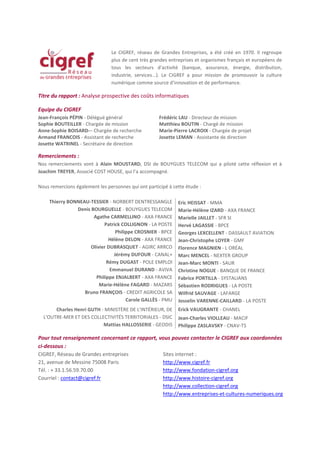 Le CIGREF, réseau de Grandes Entreprises, a été créé en 1970. Il regroupe
                                plus de cent très grandes entreprises et organismes français et européens de
                                tous les secteurs d'activité (banque, assurance, énergie, distribution,
                                industrie, services...). Le CIGREF a pour mission de promouvoir la culture
                                numérique comme source d'innovation et de performance.

Titre du rapport : Analyse prospective des coûts informatiques

Equipe du CIGREF
Jean-François PÉPIN - Délégué général                 Frédéric LAU - Directeur de mission
Sophie BOUTEILLER - Chargée de mission                Matthieu BOUTIN - Chargé de mission
Anne-Sophie BOISARD-– Chargée de recherche            Marie-Pierre LACROIX - Chargée de projet
Armand FRANCOIS - Assistant de recherche              Josette LEMAN - Assistante de direction
Josette WATRINEL - Secrétaire de direction

Remerciements :
Nos remerciements vont à Alain MOUSTARD, DSI de BOUYGUES TELECOM qui a piloté cette réflexion et à
Joachim TREYER, Associé COST HOUSE, qui l’a accompagné.

Nous remercions également les personnes qui ont participé à cette étude :

     Thierry BONNEAU-TESSIER - NORBERT DENTRESSANGLE          Eric HEISSAT - MMA
                Denis BOURGUELLE - BOUYGUES TELECOM           Marie-Hélène IZARD - AXA FRANCE
                       Agathe CARMELLINO - AXA FRANCE         Marielle JAILLET - SFR SI
                            Patrick COLLIGNON - LA POSTE      Hervé LAGASSIE - BPCE
                                 Philippe CROSNIER - BPCE     Georges LEXCELLENT - DASSAULT AVIATION
                              Hélène DELON - AXA FRANCE       Jean-Christophe LOYER - GMF
                      Olivier DUBRASQUET - AGIRC ARRCO        Florence MAGNIEN - L ORÉAL
                                Jérémy DUFOUR - CANAL+        Marc MENCEL - NEXTER GROUP
                             Rémy DUGAST - POLE EMPLOI        Jean-Marc MONTI - SAUR
                               Emmanuel DURAND - AVIVA        Christine NOGUE - BANQUE DE FRANCE
                        Philippe ENJALBERT - AXA FRANCE       Fabrice PORTILLA - SYSTALIANS
                          Marie-Hélène FAGARD - MAZARS        Sébastien RODRIGUES - LA POSTE
                   Bruno FRANÇOIS - CREDIT AGRICOLE SA        Wilfrid SAUVAGE - LAFARGE
                                      Carole GALLÈS - PMU     Josselin VARENNE-CAILLARD - LA POSTE
       Charles Henri GUTH - MINISTÈRE DE L'INTÉRIEUR, DE      Erick VAUGRANTE - CHANEL
  L'OUTRE-MER ET DES COLLECTIVITÉS TERRITORIALES - DSIC       Jean-Charles VIOLLEAU - MACIF
                           Mattias HALLOSSERIE - GEODIS       Philippe ZASLAVSKY - CNAV-TS

Pour tout renseignement concernant ce rapport, vous pouvez contacter le CIGREF aux coordonnées
ci-dessous :
CIGREF, Réseau de Grandes entreprises           Sites internet :
21, avenue de Messine 75008 Paris               http://www.cigref.fr
Tél. : + 33.1.56.59.70.00                       http://www.fondation-cigref.org
Courriel : contact@cigref.fr                    http://www.histoire-cigref.org
                                                http://www.collection-cigref.org
                                                http://www.entreprises-et-cultures-numeriques.org
 