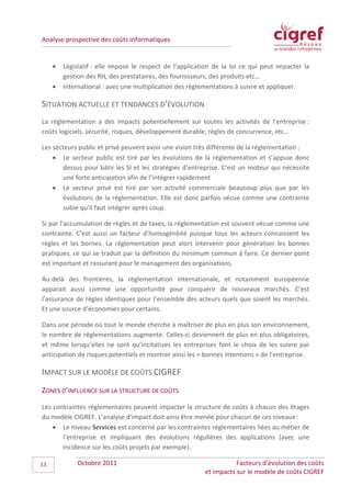 Analyse prospective des coûts informatiques


     •   Législatif : elle impose le respect de l’application de la loi ce qui peut impacter la
         gestion des RH, des prestataires, des fournisseurs, des produits etc…
     •   International : avec une multiplication des règlementations à suivre et appliquer.

SITUATION ACTUELLE ET TENDANCES D’ÉVOLUTION
La réglementation a des impacts potentiellement sur toutes les activités de l’entreprise :
coûts logiciels, sécurité, risques, développement durable, règles de concurrence, etc…

Les secteurs public et privé peuvent avoir une vision très différente de la réglementation :
    • Le secteur public est tiré par les évolutions de la réglementation et s’appuie donc
       dessus pour bâtir les SI et les stratégies d’entreprise. C’est un moteur qui nécessite
       une forte anticipation afin de l’intégrer rapidement
    • Le secteur privé est tiré par son activité commerciale beaucoup plus que par les
       évolutions de la réglementation. Elle est donc parfois vécue comme une contrainte
       subie qu’il faut intégrer après coup.

Si par l’accumulation de règles et de taxes, la réglementation est souvent vécue comme une
contrainte. C’est aussi un facteur d’homogénéité puisque tous les acteurs connaissent les
règles et les bornes. La réglementation peut alors intervenir pour généraliser les bonnes
pratiques, ce qui se traduit par la définition du minimum commun à faire. Ce dernier point
est important et rassurant pour le management des organisations.

Au-delà des frontières, la réglementation internationale, et notamment européenne
apparait aussi comme une opportunité pour conquérir de nouveaux marchés. C’est
l’assurance de règles identiques pour l’ensemble des acteurs quels que soient les marchés.
Et une source d’économies pour certains.

Dans une période où tout le monde cherche à maîtriser de plus en plus son environnement,
le nombre de réglementations augmente. Celles-ci deviennent de plus en plus obligatoires,
et même lorsqu’elles ne sont qu’incitatives les entreprises font le choix de les suivre par
anticipation de risques potentiels et montrer ainsi les « bonnes intentions » de l’entreprise.

IMPACT SUR LE MODÈLE DE COÛTS CIGREF
ZONES D’INFLUENCE SUR LA STRUCTURE DE COÛTS
Les contraintes réglementaires peuvent impacter la structure de coûts à chacun des étages
du modèle CIGREF. L’analyse d’impact doit ainsi être menée pour chacun de ces niveaux :
    • Le niveau Services est concerné par les contraintes réglementaires liées au métier de
       l’entreprise et impliquant des évolutions régulières des applications (avec une
       incidence sur les coûts projets par exemple).

13            Octobre 2011                                           Facteurs d’évolution des coûts
                                                          et impacts sur le modèle de coûts CIGREF
 