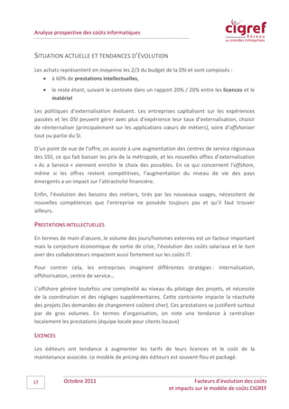 Analyse prospective des coûts informatiques



SITUATION ACTUELLE ET TENDANCES D’ÉVOLUTION
Les achats représentent en moyenne les 2/3 du budget de la DSI et sont composés :
    • à 60% de prestations intellectuelles,
     •   le reste étant, suivant le contexte dans un rapport 20% / 20% entre les licences et le
         matériel

Les politiques d’externalisation évoluent. Les entreprises capitalisent sur les expériences
passées et les DSI peuvent gérer avec plus d’expérience leur taux d’externalisation, choisir
de réinternaliser (principalement sur les applications cœurs de métiers), voire d’offshoriser
tout ou partie du SI.

D’un point de vue de l’offre, on assiste à une augmentation des centres de service régionaux
des SSII, ce qui fait baisser les prix de la métropole, et les nouvelles offres d’externalisation
« As a Service » viennent enrichir le choix des possibles. En ce qui concernent l’offshore,
même si les offres restent compétitives, l’augmentation du niveau de vie des pays
émergents a un impact sur l’attractivité financière.

Enfin, l’évolution des besoins des métiers, tirés par les nouveaux usages, nécessitent de
nouvelles compétences que l’entreprise ne possède toujours pas et qu’il faut trouver
ailleurs.

PRESTATIONS INTELLECTUELLES
En termes de main d’œuvre, le volume des jours/hommes externes est un facteur important
mais la conjecture économique de sortie de crise, l’évolution des coûts salariaux et le turn
over des collaborateurs impactent aussi fortement sur les coûts IT.

Pour contrer cela, les entreprises imaginent différentes stratégies : internalisation,
offshorisation, centre de service…

L’offshore génère toutefois une complexité au niveau du pilotage des projets, et nécessite
de la coordination et des réglages supplémentaires. Cette contrainte impacte la réactivité
des projets (les demandes de changement coûtent cher). Ces prestations se justifient surtout
par de gros volumes. En termes d’organisation, on note une tendance à centraliser
localement les prestations (équipe locale pour clients locaux)

LICENCES
Les éditeurs ont tendance à augmenter les tarifs de leurs licences et le coût de la
maintenance associée. Le modèle de pricing des éditeurs est souvent flou et packagé.



17            Octobre 2011                                            Facteurs d’évolution des coûts
                                                           et impacts sur le modèle de coûts CIGREF
 