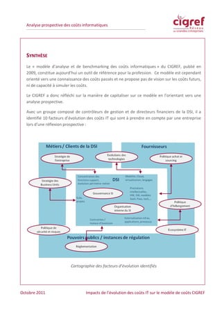 Analyse prospective des coûts informatiques




  SYNTHÈSE
  Le « modèle d’analyse et de benchmarking des coûts informatiques » du CIGREF, publié en
  2009, constitue aujourd’hui un outil de référence pour la profession. Ce modèle est cependant
  orienté vers une connaissance des coûts passés et ne propose pas de vision sur les coûts futurs,
  ni de capacité à simuler les coûts.

  Le CIGREF a donc réfléchi sur la manière de capitaliser sur ce modèle en l’orientant vers une
  analyse prospective.

  Avec un groupe composé de contrôleurs de gestion et de directeurs financiers de la DSI, il a
  identifié 10 facteurs d’évolution des coûts IT qui sont à prendre en compte par une entreprise
  lors d’une réflexion prospective :




                          Cartographie des facteurs d’évolution identifiés




Octobre 2011                      Impacts de l’évolution des coûts IT sur le modèle de coûts CIGREF
 