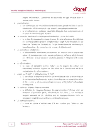 Analyse prospective des coûts informatiques


                 propre infrastructure. L’utilisation de ressources de type « Cloud public »
                 semble moins mature.
     •   La virtualisation :
             o Les technologies de virtualisation sont considérées plutôt matures en ce qui
                 concerne les infrastructures de type serveurs ou stockage par exemple.
             o La virtualisation des postes de travail déjà déployée chez certains acteurs est
                 en cours de réflexion auprès d’autres.
     •   Les nouveaux terminaux ou nouveaux environnements « poste de travail » :
             o La gestion de nouveaux terminaux (tels que des smartphones ou des tablettes
                 par exemple) est bien prise en compte lorsqu’il s’agit d’une utilisation par les
                 clients de l’entreprise. En revanche, l’usage de ces nouveaux terminaux par
                 les collaborateurs des entreprises est en cours de déploiement.
     •   Les applications collaboratives :
             o Le déploiement d’applications collaboratives est en cours chez la plupart des
                 acteurs. Il faut cependant noter que ce déploiement s’effectue généralement
                 par « briques » et que les cas de solutions globales et intégrées sont encore
                 rares.
     •   Les infrastructures :
             o Ce sujet est considéré comme mature par la plupart des acteurs qui
                 considèrent bénéficier aujourd’hui des effets de la consolidation et de la
                 mutualisation des infrastructures.
     •   La Voix sur IP (VoIP) et la téléphonie sur IP (ToIP) :
             o La bascule de la téléphonie classique (en mode circuit) vers la téléphonie sur
                 IP est cours chez la plupart des acteurs. Cette bascule est souvent l’occasion
                 de faire rentrer la téléphonie dans le périmètre de la DSI si elle n’en faisait pas
                 encore partie.
     •   Les nouveaux langages de programmation :
             o La diffusion des nouveaux langages de programmation s’effectue selon les
                 domaines d’application (Web, infrastructures EAI, SOA,…). Ces nouveaux
                 langages viennent, de fait, cohabiter avec les langages classiques qu’ils ne
                 remplacent en général pas sur leurs périmètres historiques.
     •   Les architectures SOA :
             o La mise en œuvre d’architectures SOA est « tirée » par l’évolution des
                 langages.




21            Octobre 2011                                              Facteurs d’évolution des coûts
                                                             et impacts sur le modèle de coûts CIGREF
 