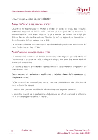 Analyse prospective des coûts informatiques



IMPACT SUR LE MODÈLE DE COÛTS CIGREF
ANALYSE DE L’IMPACT SUR LA STRUCTURE DE COÛTS
L’évolution des technologies va affecter le modèle de coûts au niveau des ressources
matérielles, logicielles et réseau. Cette évolution va aussi permettre la fourniture de
nouveaux services. Enfin, elle va impacter l’étage « activités » en rendant son analyse plus
délicate dans certains cas (exemples du Cloud ou du SaaS qui agglomèrent des activités et
des technologies de façon opaque pour la DSI).

On constate également avec l’arrivée des nouvelles technologies qu’une modification des
coûts s’opère du CAPEX vers l’OPEX

ZONES D’INFLUENCE SUR LA STRUCTURE DE COÛTS
Les composantes identifiées en termes d’évolutions technologiques peuvent influer sur
l’ensemble de la structure de coûts. L’analyse de l’impact doit donc être menée selon les
différentes composantes.

Les schémas ci-dessous présentent les « zones d’influence » des différentes composantes sur
la structure de coûts.

Open source, virtualisation, applications collaboratives, infrastructures et
téléphonie sur IP
L’effet escompté, en termes d’open source, concerne principalement des réductions de
coûts en termes de licences.

La virtualisation concerne aussi bien les infrastructures que les postes de travail.

Le périmètre couvert par la applications collaboratives, les infrastructures et la téléphonie
sur IP concernent principalement le « RUN ».




22           Octobre 2011                                             Facteurs d’évolution des coûts
                                                           et impacts sur le modèle de coûts CIGREF
 