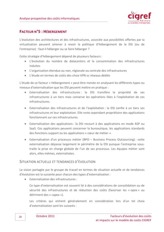 Analyse prospective des coûts informatiques



FACTEUR N°5 : HÉBERGEMENT
L’évolution des architectures et des infrastructures, associée aux possibilités offertes par la
virtualisation peuvent amener à revoir la politique d’hébergement de la DSI (ou de
l’entreprise) : faut-il héberger ou se faire héberger ?

Cette stratégie d’hébergement dépend de plusieurs facteurs :
   • L’évolution du nombre de datacenters et la consommation des infrastructures
        induites
   • L’organisation étendue ou non, régionale ou centrale des infrastructures
   • L’étude en termes de coûts des choix VPN vs réseaux dédiés

L’étude de ce facteur « Hébergement » peut être menée en analysant les différents types ou
niveaux d’externalisation que les DSI peuvent mettre en pratique :
    • Externalisation des infrastructures : la DSI transfère la propriété de ses
       infrastructures à un tiers mais conserve les opérations liées à l’exploitation de ces
       infrastructures.
     •   Externalisation des infrastructures et de l’exploitation : la DSI confie à un tiers ses
         infrastructures et leur exploitation. Elle reste cependant propriétaire des applications
         fonctionnant sur ces infrastructures.
     •   Externalisation des applications : la DSI recourt à des applications en mode ASP ou
         SaaS. Ces applications peuvent concerner la bureautique, les applications standards
         des fonctions support ou les applications « cœur de métier ».
     •   Externalisation d’un processus métier (BPO – Business Process Outsourcing) : cette
         externalisation dépasse largement le périmètre de la DSI puisque l’entreprise sous-
         traite la prise en charge globale de l’un de ses processus. Les équipes métier sont
         alors, elles-mêmes, externalisées.

SITUATION ACTUELLE ET TENDANCES D’ÉVOLUTION
La vision partagée par le groupe de travail en termes de situation actuelle et de tendances
d’évolution est la suivante pour chacun des types d’externalisation :
    • Externalisation des infrastructures :
         Ce type d’externalisation est souvent lié à des considérations de consolidation ou de
         sécurité des infrastructures et de réduction des coûts (favoriser les « opex » au
         détriment des « capex »).
         Les critères qui entrent généralement en considération lors d’un tel choix
         d’externalisation sont les suivants :


28            Octobre 2011                                            Facteurs d’évolution des coûts
                                                           et impacts sur le modèle de coûts CIGREF
 