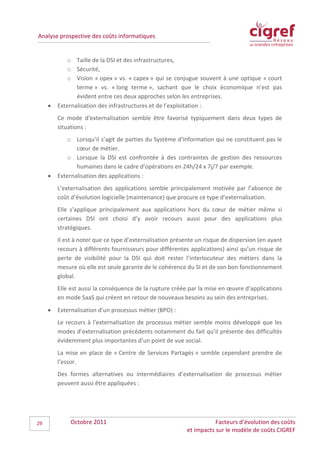 Analyse prospective des coûts informatiques


            o Taille de la DSI et des infrastructures,
            o Sécurité,
            o Vision « opex » vs. « capex » qui se conjugue souvent à une optique « court
                terme » vs. « long terme », sachant que le choix économique n’est pas
                évident entre ces deux approches selon les entreprises.
     •   Externalisation des infrastructures et de l’exploitation :
         Ce mode d’externalisation semble être favorisé typiquement dans deux types de
         situations :
            o Lorsqu’il s’agit de parties du Système d’Information qui ne constituent pas le
                cœur de métier.
            o Lorsque la DSI est confrontée à des contraintes de gestion des ressources
                humaines dans le cadre d’opérations en 24h/24 x 7j/7 par exemple.
     •   Externalisation des applications :
         L’externalisation des applications semble principalement motivée par l’absence de
         coût d’évolution logicielle (maintenance) que procure ce type d’externalisation.
         Elle s’applique principalement aux applications hors du cœur de métier même si
         certaines DSI ont choisi d’y avoir recours aussi pour des applications plus
         stratégiques.
         Il est à noter que ce type d’externalisation présente un risque de dispersion (en ayant
         recours à différents fournisseurs pour différentes applications) ainsi qu’un risque de
         perte de visibilité pour la DSI qui doit rester l’interlocuteur des métiers dans la
         mesure où elle est seule garante de le cohérence du SI et de son bon fonctionnement
         global.
         Elle est aussi la conséquence de la rupture créée par la mise en œuvre d’applications
         en mode SaaS qui créent en retour de nouveaux besoins au sein des entreprises.
     •   Externalisation d’un processus métier (BPO) :
         Le recours à l’externalisation de processus métier semble moins développé que les
         modes d’externalisation précédents notamment du fait qu’il présente des difficultés
         évidemment plus importantes d’un point de vue social.
         La mise en place de « Centre de Services Partagés » semble cependant prendre de
         l’essor.
         Des formes alternatives ou intermédiaires d’externalisation de processus métier
         peuvent aussi être appliquées :




29            Octobre 2011                                            Facteurs d’évolution des coûts
                                                           et impacts sur le modèle de coûts CIGREF
 