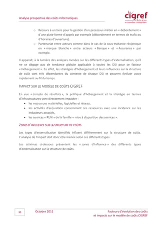 Analyse prospective des coûts informatiques


           o Recours à un tiers pour la gestion d’un processus métier en « débordement »
             d’une plate-forme d’appels par exemple (débordement en termes de trafic ou
             d’horaires d’ouverture).
           o Partenariat entre acteurs comme dans le cas de la sous-traitance réciproque
             en « marque blanche » entre acteurs « Banque » et « Assurance » par
             exemple.

Il apparaît, à la lumière des analyses menées sur les différents types d’externalisation, qu’il
ne se dégage pas de tendance globale applicable à toutes les DSI pour ce facteur
« Hébergement ». En effet, les stratégies d’hébergement et leurs influences sur la structure
de coût sont très dépendantes du contexte de chaque DSI et peuvent évoluer assez
rapidement au fil du temps.

IMPACT SUR LE MODÈLE DE COÛTS CIGREF
En vue « compte de résultats », la politique d’hébergement et la stratégie en termes
d’infrastructures vont directement impacter :
    • les ressources matérielles, logicielles et réseau,
    • les activités d’acquisition consommant ces ressources avec une incidence sur les
        inducteurs associés,
    • les services « RUN » de la famille « mise à disposition des services ».

ZONES D’INFLUENCE SUR LA STRUCTURE DE COÛTS
Les types d’externalisation identifiés influent différemment sur la structure de coûts.
L’analyse de l’impact doit donc être menée selon ces différents types.

Les schémas ci-dessous présentent les « zones d’influence » des différents types
d’externalisation sur la structure de coûts.




30          Octobre 2011                                             Facteurs d’évolution des coûts
                                                          et impacts sur le modèle de coûts CIGREF
 