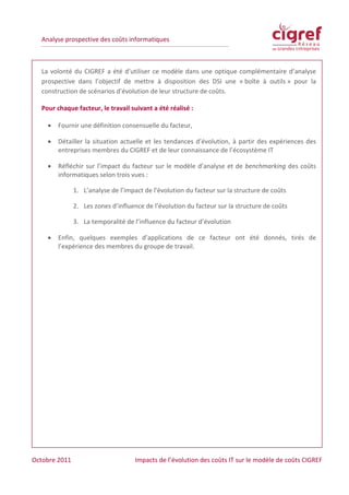 Analyse prospective des coûts informatiques



  La volonté du CIGREF a été d’utiliser ce modèle dans une optique complémentaire d’analyse
  prospective dans l’objectif de mettre à disposition des DSI une « boîte à outils » pour la
  construction de scénarios d’évolution de leur structure de coûts.

  Pour chaque facteur, le travail suivant a été réalisé :

    •   Fournir une définition consensuelle du facteur,

    •   Détailler la situation actuelle et les tendances d’évolution, à partir des expériences des
        entreprises membres du CIGREF et de leur connaissance de l’écosystème IT

    •   Réfléchir sur l’impact du facteur sur le modèle d’analyse et de benchmarking des coûts
        informatiques selon trois vues :

               1. L’analyse de l’impact de l’évolution du facteur sur la structure de coûts

               2. Les zones d’influence de l’évolution du facteur sur la structure de coûts

               3. La temporalité de l’influence du facteur d’évolution

    •   Enfin, quelques exemples d’applications de ce facteur ont été donnés, tirés de
        l’expérience des membres du groupe de travail.




Octobre 2011                         Impacts de l’évolution des coûts IT sur le modèle de coûts CIGREF
 