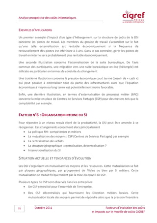 Analyse prospective des coûts informatiques


EXEMPLES D’APPLICATIONS
Un premier exemple d’impact d’un type d’hébergement sur la structure de coûts de la DSI
concerne les postes de travail. Les membres du groupe de travail s’accordent sur le fait
qu’une telle externalisation est rentable économiquement si la fréquence de
renouvellement des postes est inférieure à 3 ans. Dans le cas contraire, gérer les postes de
travail en interne sera probablement plus rentable économiquement.

Une seconde illustration concerne l’externalisation de la suite bureautique. De l’avis
commun des participants, une migration vers une suite bureautique on-line (hébergée) est
délicate en particulier en termes de conduite du changement.

Une troisième illustration concerne la pression économique court terme (besoin de « cash »)
qui peut pousser à externaliser tout ou partie des infrastructures alors que l’équation
économique à moyen ou long terme est potentiellement moins favorable.

Enfin, une dernière illustration, en termes d’externalisation de processus métier (BPO)
concerne la mise en place de Centres de Services Partagés (CSP) pour des métiers tels que la
comptabilité par exemple.


FACTEUR N°6 : ORGANISATION INTERNE DU SI
Pour répondre à un niveau requis élevé de la productivité, la DSI peut être amenée à se
réorganiser. Ces changements concernent alors principalement
   • La politique RH : compétences et métiers
   • La mutualisation des moyens : CSP (Centres de Services Partagés) par exemple
   • La centralisation des achats
   • La structure géographique : centralisation, décentralisation ?
   • Internationalisation du SI

SITUATION ACTUELLE ET TENDANCES D’ÉVOLUTION
Les DSI s’organisent en mutualisant les moyens et les ressources. Cette mutualisation se fait
par plaques géographiques, par groupement de filiales ou bien par SI métiers. Cette
mutualisation se traduit fréquemment par la mise en œuvre de CSP.

Plusieurs types de CSP sont observés dans les entreprises:
    • Un CSP centralisé pour l’ensemble de l’entreprise.
     •   Des CSP décentralisés qui fournissent les Direction métiers locales. Cette
         mutualisation locale des moyens permet de répondre alors que la pression financière


35           Octobre 2011                                          Facteurs d’évolution des coûts
                                                        et impacts sur le modèle de coûts CIGREF
 
