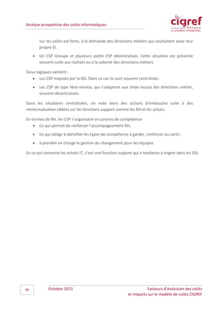 Analyse prospective des coûts informatiques


         sur les coûts est forte, à la demande des directions métiers qui souhaitent avoir leur
         propre SI.
     •   Un CSP Groupe et plusieurs petits CSP décentralisés. Cette situation est présente
         souvent suite aux rachats ou à la volonté des directions métiers

Deux logiques existent :
   • Les CSP imposés par la DG. Dans ce cas ils sont souvent centralisés.
     •   Les CSP de type libre-service, qui s’adaptent aux choix locaux des directions métier,
         souvent décentralisés.

Dans les situations centralisées, on note alors des actions d’embauche suite à des
réinternalisation ciblées sur les fonctions support comme les RH et les achats.

En termes de RH, les CSP s’organisent en centres de compétence
    • Ce qui permet de renforcer l’accompagnement RH,
     •   Ce qui oblige à identifier les types de compétence à garder, renforcer ou sortir,
     •   à prendre en charge la gestion du changement pour les équipes

En ce qui concerne les achats IT, c’est une fonction support qui a tendance à migrer dans les DSI.




36            Octobre 2011                                            Facteurs d’évolution des coûts
                                                           et impacts sur le modèle de coûts CIGREF
 