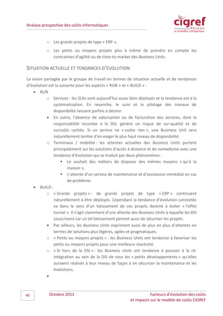 Analyse prospective des coûts informatiques


           o Les grands projets de type « ERP »,
           o Les petits ou moyens projets plus à même de prendre en compte les
             contraintes d’agilité ou de time-to-market des Business Units.

SITUATION ACTUELLE ET TENDANCES D’ÉVOLUTION
La vision partagée par le groupe de travail en termes de situation actuelle et de tendances
d’évolution est la suivante pour les aspects « RUN » et « BUILD » :
    • RUN
           o Services : les SLAs sont aujourd’hui assez bien déployés et la tendance est à la
               systématisation. En revanche, le suivi et le pilotage des niveaux de
               disponibilité laissent parfois à désirer.
           • En outre, l’absence de valorisation ou de facturation des services, dont la
               responsabilité incombe à la DSI, génère un risque de sur-qualité et de
               surcoûts cachés. Si un service ne « coûte rien », une Business Unit sera
               naturellement tentée d’en exiger le plus haut niveau de disponibilité.
           o Terminaux / mobilité : les attentes actuelles des Business Units portent
               principalement sur les solutions d’accès à distance et de nomadisme avec une
               tendance d’évolution qui se traduit par deux phénomènes :
                     Le souhait des métiers de disposer des mêmes moyens « qu’à la
                       maison »,
                     L’attente d’un service de maintenance et d’assistance immédiat en cas
                       de problème.
    • BUILD :
           o « Grands projets » : de grands projets de type « ERP » continuent
               naturellement à être déployés. Cependant la tendance d’évolution constatée
               va dans le sens d’un lotissement de ces projets destiné à éviter « l’effet
               tunnel ». Il s’agit clairement d’une attente des Business Units à laquelle les DSI
               souscrivent car un tel lotissement permet aussi de sécuriser les projets.
           • Par ailleurs, les Business Units expriment aussi de plus en plus d’attentes en
               termes de solutions plus légères, agiles et pragmatiques.
           o « Petits ou moyens projets » : les Business Units ont tendance à favoriser les
               petits ou moyens projets pour une meilleure réactivité.
           o « SI hors de la DSI » : les Business Units ont tendance à pousser à la ré-
               intégration au sein de la DSI de tous les « petits développements » qu’elles
               auraient réalisés à leur niveau de façon à en sécuriser la maintenance et les
               évolutions.
           •



40          Octobre 2011                                              Facteurs d’évolution des coûts
                                                           et impacts sur le modèle de coûts CIGREF
 