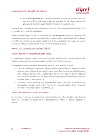 Analyse prospective des coûts informatiques


           •     De manière générale, en ce qui concerne le « BUILD », les Business Units ont
                 une attente forte vis-à-vis de la DSI pour que cette dernière fasse preuve de la
                 plus grande réactivité pour répondre rapidement aux demandes.

Il apparaît que l’une des attentes majeures des Business Units concerne la capacité de la DSI
à répondre avec réactivité aux besoins.

Si cette attente oblige la DSI à se transformer ou à se réorganiser, elle n’est cependant pas
antinomique avec une maîtrise des coûts : gérer des projets de taille plus réduite en faisant
un effort de lotissement ou réagir rapidement à des adaptations de niveau de service
permet, en effet, généralement de mieux maîtriser les coûts associés.

IMPACT SUR LE MODÈLE DE COÛTS CIGREF
ANALYSE DE L’IMPACT SUR LA STRUCTURE DE COÛTS
La stratégie des Business Units va impacter en premier lieu les services mis à disposition des
métiers, puis par voie de conséquences les activités et enfin les ressources.

L’analyse des impacts devra être différenciée entre le « RUN » et le « BUILD » :
    • « RUN » : ajustement des niveaux de services (SLAs garantissant un niveau de qualité
       adéquat tout en évitant la sur-qualité) ayant une influence sur les activités (support,
       mise en œuvre de PRA, PCA,…) ou fourniture de nouveaux types de services pouvant
       avoir aussi une incidence sur les ressources (nouveaux types de terminaux, nouveaux
       modes d’accès à l’information,…)
    • « BUILD » : attente des maîtrises d’ouvrage vis-à-vis de la DSI ayant une influence sur
       les activités « projet » (agilité,…) et / ou sur les ressources (appel à des ressources
       internes ou externes, locales ou distantes,…)

ZONES D’INFLUENCE SUR LA STRUCTURE DE COÛTS
Les schémas ci-dessous présentent les « zones d’influence » des stratégies des Business
Units sur la structure de coûts selon la décomposition « RUN » / « BUILD » exposée ci-
dessus.




41             Octobre 2011                                           Facteurs d’évolution des coûts
                                                           et impacts sur le modèle de coûts CIGREF
 