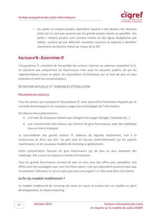 Analyse prospective des coûts informatiques


            o Les petits ou moyens projets répondent souvent à des besoins des Business
              Units qui ne sont pas couverts par les grands projets menés en parallèle. Ces
              petits / moyens projets sont souvent traités via des lignes budgétaires par
              métier, sachant qu’une difficulté constatée concerne la capacité à identifier
              clairement ces besoins métier au niveau de la DSI.


FACTEUR N°8 : ÉCOSYSTÈME IT
L’écosystème IT, constitué de l’ensemble des acteurs internes ou externes impactant le SI,
ne concerne pas uniquement les fournisseurs mais aussi les pouvoirs publics, de par les
réglementations mises en place, les associations d’utilisateurs qui se font de plus en plus
entendre et enfin les consommateurs.

SITUATION ACTUELLE ET TENDANCES D’ÉVOLUTION
FOURNISSEURS LOGICIELS
Tous les acteurs qui composent l’écosystème IT, sont aujourd’hui fortement impactés par le
contexte économique et les nouveaux usages des technologies de l’information.

On observe deux phénomènes :
   • L’arrivée de nouveaux entrants qui changent les usages (Google, Facebook etc…)
     •   une concentration des acteurs, qui favorise les gros fournisseurs, avec des roadmaps
         plus ou moins imposées

La consolidation des grands acteurs IT, éditeurs de logiciels notamment, nuit à la
concurrence et donc aux prix : les prix sont en hausse, particulièrement sur les aspects
maintenance, et de nouveaux modèles de licensing se généralisent.

Cette concentration favorise les gros fournisseurs qui de plus en plus imposent des
roadmaps. Elle a aussi un impact en termes d’innovation.

Tous les grands fournisseurs arrivent de plus en plus avec des offres plus complètes. Ces
offres sont très packagées avec une très forte valeur, mais qui répondent souvent à plus que
ne souhaite l’utilisateur (« on en a plus que pour son argent ! »). Elles sont donc très chères

La fin du modèle traditionnel ?
Le modèle traditionnel de licensing est remis en cause et évolue vers un modèle en plein
développement, le cloud computing .



47           Octobre 2011                                            Facteurs d’évolution des coûts
                                                          et impacts sur le modèle de coûts CIGREF
 