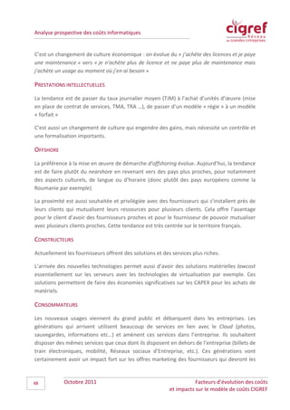 Analyse prospective des coûts informatiques


C’est un changement de culture économique : on évolue du « j’achète des licences et je paye
une maintenance » vers « je n’achète plus de licence et ne paye plus de maintenance mais
j’achète un usage au moment où j’en ai besoin »

PRESTATIONS INTELLECTUELLES
La tendance est de passer du taux journalier moyen (TJM) à l’achat d’unités d’œuvre (mise
en place de contrat de services, TMA, TRA …), de passer d’un modèle « régie » à un modèle
« forfait »

C’est aussi un changement de culture qui engendre des gains, mais nécessite un contrôle et
une formalisation importants.

OFFSHORE
La préférence à la mise en œuvre de démarche d’offshoring évolue. Aujourd’hui, la tendance
est de faire plutôt du nearshore en revenant vers des pays plus proches, pour notamment
des aspects culturels, de langue ou d’horaire (donc plutôt des pays européens comme la
Roumanie par exemple).

La proximité est aussi souhaitée et privilégiée avec des fournisseurs qui s’installent près de
leurs clients qui mutualisent leurs ressources pour plusieurs clients. Cela offre l’avantage
pour le client d’avoir des fournisseurs proches et pour le fournisseur de pouvoir mutualiser
avec plusieurs clients proches. Cette tendance est très centrée sur le territoire français.

CONSTRUCTEURS
Actuellement les fournisseurs offrent des solutions et des services plus riches.

L’arrivée des nouvelles technologies permet aussi d’avoir des solutions matérielles lowcost
essentiellement sur les serveurs avec les technologies de virtualisation par exemple. Ces
solutions permettent de faire des économies significatives sur les CAPEX pour les achats de
matériels.

CONSOMMATEURS
Les nouveaux usages viennent du grand public et débarquent dans les entreprises. Les
générations qui arrivent utilisent beaucoup de services en lien avec le Cloud (photos,
sauvegardes, informations etc…) et amènent ces services dans l’entreprise. Ils souhaitent
disposer des mêmes services que ceux dont ils disposent en dehors de l’entreprise (billets de
train électroniques, mobilité, Réseaux sociaux d’Entreprise, etc.). Ces générations vont
certainement avoir un impact fort sur les offres marketing des fournisseurs qui devront les



48          Octobre 2011                                             Facteurs d’évolution des coûts
                                                          et impacts sur le modèle de coûts CIGREF
 