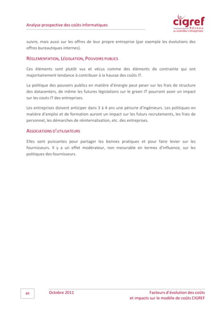 Analyse prospective des coûts informatiques


suivre, mais aussi sur les offres de leur propre entreprise (par exemple les évolutions des
offres bureautiques internes).

RÉGLEMENTATION, LÉGISLATION, POUVOIRS PUBLICS
Ces éléments sont plutôt vus et vécus comme des éléments de contrainte qui ont
majoritairement tendance à contribuer à la hausse des coûts IT.

La politique des pouvoirs publics en matière d’énergie peut peser sur les frais de structure
des datacenters, de même les futures législations sur le green IT pourront avoir un impact
sur les couts IT des entreprises.

Les entreprises doivent anticiper dans 3 à 4 ans une pénurie d’ingénieurs. Les politiques en
matière d’emploi et de formation auront un impact sur les futurs recrutements, les frais de
personnel, les démarches de réinternalisation, etc. des entreprises.

ASSOCIATIONS D’UTILISATEURS
Elles sont puissantes pour partager les bonnes pratiques et pour faire levier sur les
fournisseurs. Il y a un effet modérateur, non mesurable en termes d’influence, sur les
politiques des fournisseurs.




49          Octobre 2011                                           Facteurs d’évolution des coûts
                                                        et impacts sur le modèle de coûts CIGREF
 