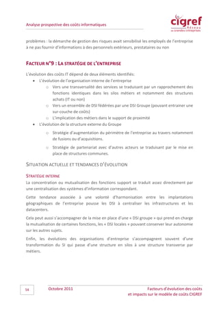 Analyse prospective des coûts informatiques


problèmes : la démarche de gestion des risques avait sensibilisé les employés de l’entreprise
à ne pas fournir d’informations à des personnels extérieurs, prestataires ou non


FACTEUR N°9 : LA STRATÉGIE DE L’ENTREPRISE
L’évolution des coûts IT dépend de deux éléments identifiés:
    • L’évolution de l’organisation interne de l’entreprise
           o Vers une transversalité des services se traduisant par un rapprochement des
               fonctions identiques dans les silos métiers et notamment des structures
               achats (IT ou non)
           o Vers un ensemble de DSI fédérées par une DSI Groupe (pouvant entrainer une
               sur-couche de coûts)
           o L’implication des métiers dans le support de proximité
    • L’évolution de la structure externe du Groupe
           o Stratégie d’augmentation du périmètre de l’entreprise au travers notamment
             de fusions ou d’acquisitions.
           o Stratégie de partenariat avec d’autres acteurs se traduisant par le mise en
             place de structures communes.

SITUATION ACTUELLE ET TENDANCES D’ÉVOLUTION
STRATÉGIE INTERNE
La concentration ou mutualisation des fonctions support se traduit assez directement par
une centralisation des systèmes d’information correspondant.
Cette tendance associée à une volonté d’harmonisation entre les implantations
géographiques de l’entreprise pousse les DSI à centraliser les infrastructures et les
datacenters.
Cela peut aussi s’accompagner de la mise en place d’une « DSI groupe » qui prend en charge
la mutualisation de certaines fonctions, les « DSI locales » pouvant conserver leur autonomie
sur les autres sujets.
Enfin, les évolutions des organisations d’entreprise s’accompagnent souvent d’une
transformation du SI qui passe d’une structure en silos à une structure transverse par
métiers.




54          Octobre 2011                                           Facteurs d’évolution des coûts
                                                        et impacts sur le modèle de coûts CIGREF
 