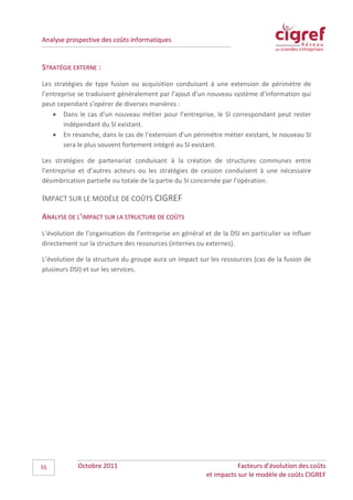 Analyse prospective des coûts informatiques


STRATÉGIE EXTERNE :
Les stratégies de type fusion ou acquisition conduisant à une extension de périmètre de
l’entreprise se traduisent généralement par l’ajout d’un nouveau système d’information qui
peut cependant s’opérer de diverses manières :
    • Dans le cas d’un nouveau métier pour l’entreprise, le SI correspondant peut rester
        indépendant du SI existant.
    • En revanche, dans le cas de l’extension d’un périmètre métier existant, le nouveau SI
        sera le plus souvent fortement intégré au SI existant.

Les stratégies de partenariat conduisant à la création de structures communes entre
l’entreprise et d’autres acteurs ou les stratégies de cession conduisent à une nécessaire
désimbrication partielle ou totale de la partie du SI concernée par l’opération.

IMPACT SUR LE MODÈLE DE COÛTS CIGREF
ANALYSE DE L’IMPACT SUR LA STRUCTURE DE COÛTS
L’évolution de l’organisation de l’entreprise en général et de la DSI en particulier va influer
directement sur la structure des ressources (internes ou externes).

L’évolution de la structure du groupe aura un impact sur les ressources (cas de la fusion de
plusieurs DSI) et sur les services.




55          Octobre 2011                                             Facteurs d’évolution des coûts
                                                          et impacts sur le modèle de coûts CIGREF
 